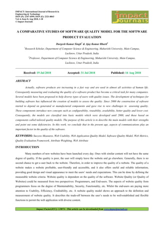 Impact Factor(JCC): 3.9074 - This article can be downloaded from www.impactjournals.us
IMPACT: International Journal of Research in
Engineering & Technology
ISSN (P): 2347-4599; ISSN (E): 2321-8843
Vol. 6, Issue 8, Aug 2018, 1-18
© Impact Journals
A COMPARATIVE STUDIES OF SOFTWARE QUALITY MODEL FOR THE SOFTWARE
PRODUCT EVALUATION
Durgesh Kumar Singh1
& Ajay Kumar Bharti2
1
Research Scholar, Department of Computer Science & Engineering, Maharishi University, Main Campus,
Lucknow, Uttar Pradesh, India
2
Professor, Department of Computer Science & Engineering, Maharishi University, Main Campus,
Lucknow, Uttar Pradesh, India
Received: 19 Jul 2018 Accepted: 31 Jul 2018 Published: 14 Aug 2018
ABSTRACT
Actually, software products are increasing in a fast way and are used in almost all activities of human life.
Consequently measuring and evaluating the quality of a software product has become a critical task for many companies.
Several models have been proposed to help diverse types of users with quality issues. The development of techniques for
building software has influenced the creation of models to assess the quality. Since 2000 the construction of software
started to depend on generated or manufactured components and gave rise to new challenges in assessing quality.
These components introduce new concepts such as configurability, reusability, availability, better quality and lower cost.
Consequently, the models are classified into basic models which were developed until 2000, and those based on
components called tailored quality models. The purpose of this article is to describe the main models with their strengths
and point out some deficiencies. In this work, we conclude that in the present age, aspects of communications play an
important factor in the quality of the software.
KEYWORDS: Success Measures, Web Usability, Web Application Quality Model, Software Quality Model, Web Metrics,
Quality Evaluation Framework, Attribute Weighting, Web Attribute
INTRODUCTION
Many numbers of new websites have been launched every day. Ones with similar content will not have the same
degree of quality. If the quality is poor, the user will simply leave the website and go elsewhere. Generally, there is no
second chance to get a user back to the website. Therefore, in order to improve the quality of a website. The quality of a
website makes a website profitable, user-friendly and accessible, and it also offers useful and reliable information,
providing good design and visual appearance to meet the users’ needs and expectations. This can be done by defining the
measurable website criteria. Website quality is dependent on the quality of the software. Website Quality (or Quality of
Websites) could be measured from two perspectives: Programmers, and End-users. The aspects of website quality from
programmers focus on the degree of Maintainability, Security, Functionality, etc. Whilst the end-users are paying more
attention to Usability, Efficiency, Creditability, etc. A website quality model shows an approach to the definition and
measurement of website quality. It describes the trade-off between the user’s needs to be well-established and flexible
functions to permit the web application with diverse content.
 