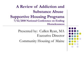 A Review of Addiction and Substance Abuse  Supportive Housing Programs  7/12/2010 National Conference on Ending Homelessness Presented by:  Cullen Ryan, MA Executive Director Community Housing of Maine 