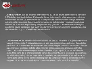 La MESOSFERA que se extiende entre los 50 y 80 km de altura, contiene sólo cerca del
0,1% de la masa total de liare. Es importante por la ionización y las reacciones químicas
que ocurren en ella. La disminución de la temperatura combinada con la baja densidad
del aire en la mesosfera determinan la formación de turbulencias y ondas atmosféricas
que actúan a escalas espaciales y temporales muy grandes. La mesosfera es la región
donde las naves espaciales que vuelven a la Tierra empiezan a notar la estructura de los
vientos de fondo, y no sólo el freno aerodinámico
La IONOSFERA se extiende desde una altura de casi 80 km sobre la superficie terrestre
hasta 640 km o más. A estas distancias, el aire está enrarecido en extremo. Cuando las
partículas de la atmósfera experimentan una ionización por radiación ultravioleta, tienden
a permanecer ionizadas debido a las mínimas colisiones que se producen entre los
iones. La ionosfera tiene una gran influencia sobre la propagación de las señales de
radio. Una parte de la energía radiada por un transmisor hacia la ionosfera es absorbida
por el aire ionizado y otra es refractada, o desviada, de nuevo hacia la superficie de la
Tierra. Este último efecto permite la recepción de señales de radio a distancias mucho
mayores de lo que sería posible con ondas que viajan por la superficie terrestre.
 