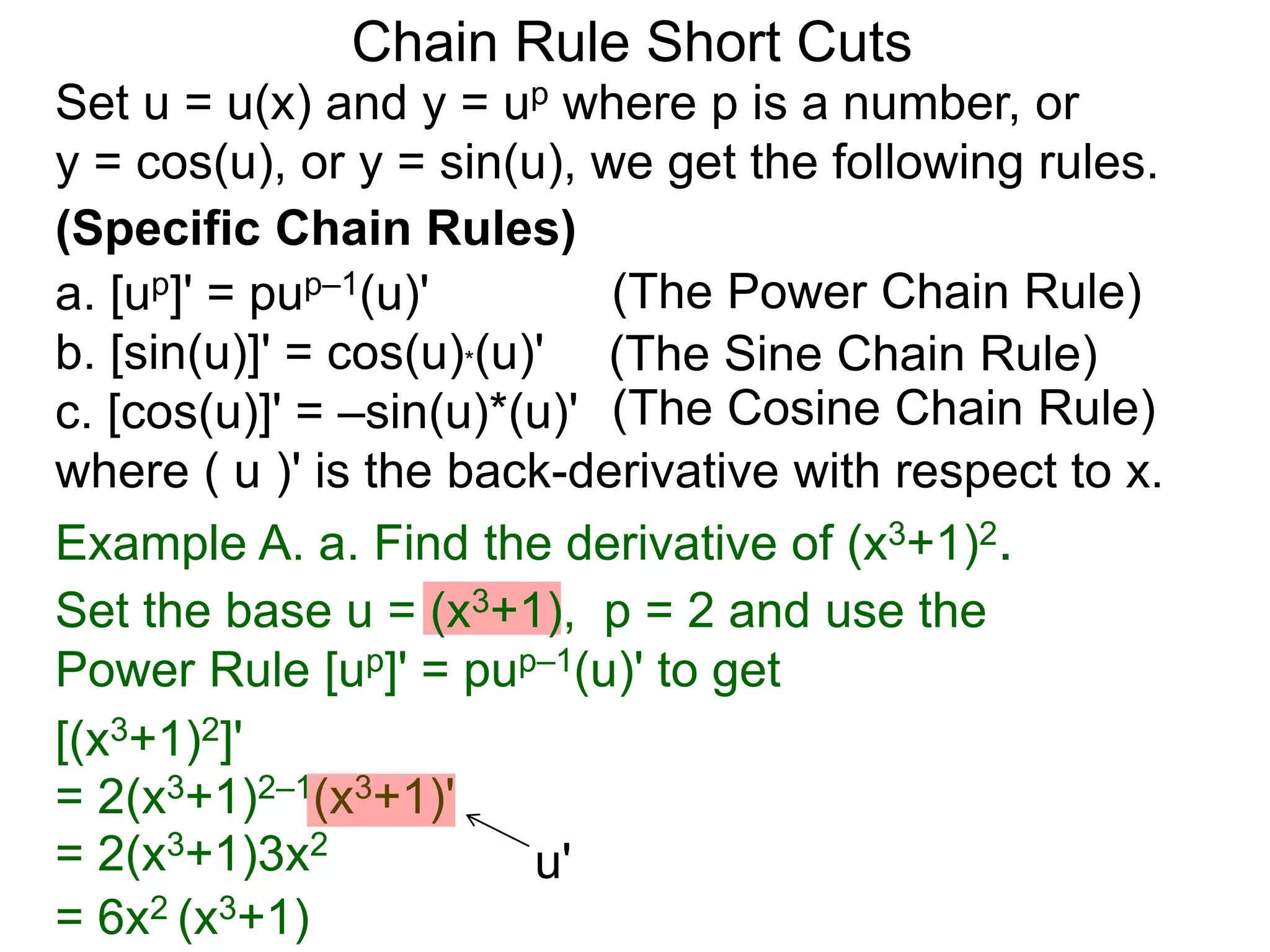 Set u = u(x) and y = up where p is a number, or 
y = cos(u), or y = sin(u), we get the following rules. 
(Specific Chain Rules) 
a. [up]' = pup&ndash;1(u)' 
b. [sin(u)]' = cos(u)*(u)' 
c. [cos(u)]' = &ndash;sin(u)*(u)' 
where ( u )' is the back-derivative with respect to x. 
Example A. a. Find the derivative of (x3+1)2. 
Set the base u = (x3+1), p = 2 and use the 
Power Rule [up]' = pup&ndash;1(u)' to get 
= 6x2 (x3+1) 
Chain Rule Short Cuts 
= 2(x3+1)3x2 
(The Power Chain Rule) 
(The Sine Chain Rule) 
(The Cosine Chain Rule) 
[(x3+1)2]' 
= 2(x3+1)2&ndash;1(x3+1)' 
u' 
 