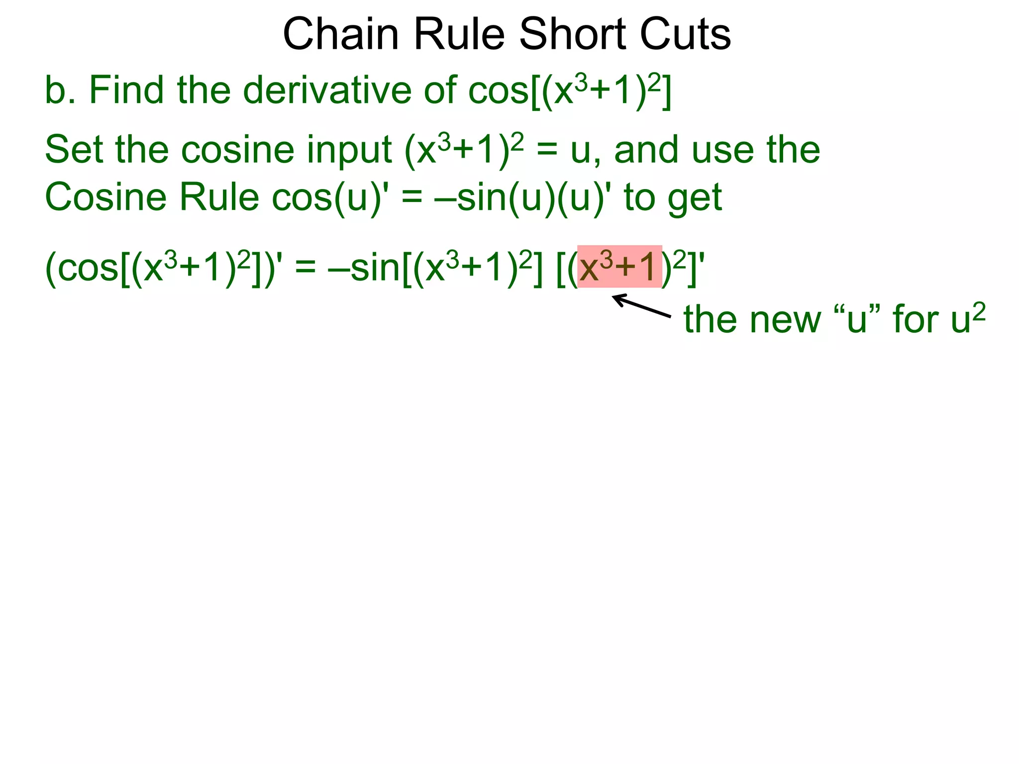Chain Rule Short Cuts 
b. Find the derivative of cos[(x3+1)2] 
Set the cosine input (x3+1)2 = u, and use the 
Cosine Rule cos(u)' = &ndash;sin(u)(u)' to get 
(cos[(x3+1)2])' = &ndash;sin[(x3+1)2] [(x3+1)2]' 
the new &ldquo;u&rdquo; for u2 
 
