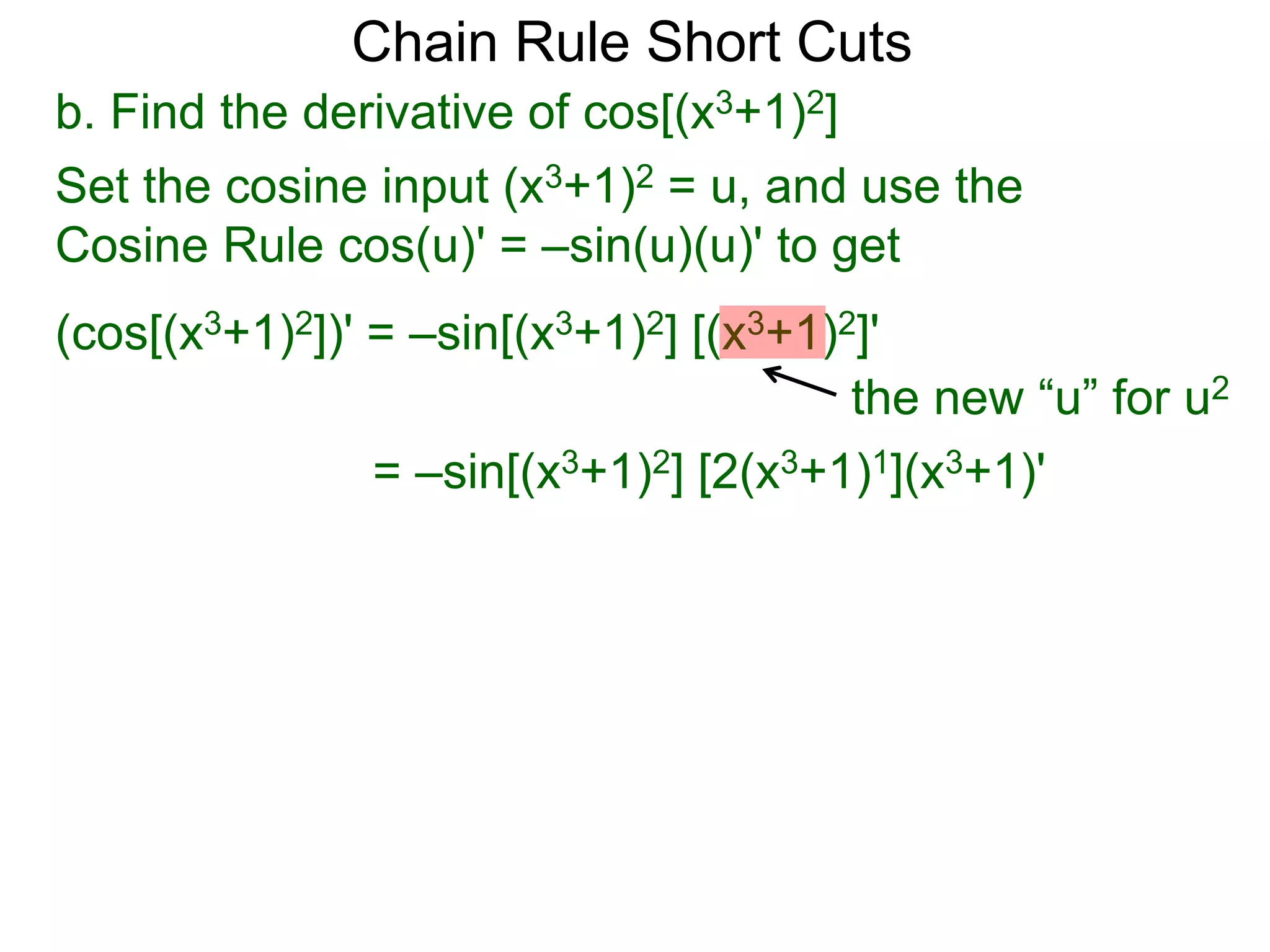 Chain Rule Short Cuts 
b. Find the derivative of cos[(x3+1)2] 
Set the cosine input (x3+1)2 = u, and use the 
Cosine Rule cos(u)' = &ndash;sin(u)(u)' to get 
(cos[(x3+1)2])' = &ndash;sin[(x3+1)2] [(x3+1)2]' 
the new &ldquo;u&rdquo; for u2 
= &ndash;sin[(x3+1)2] [2(x3+1)1](x3+1)' 
 