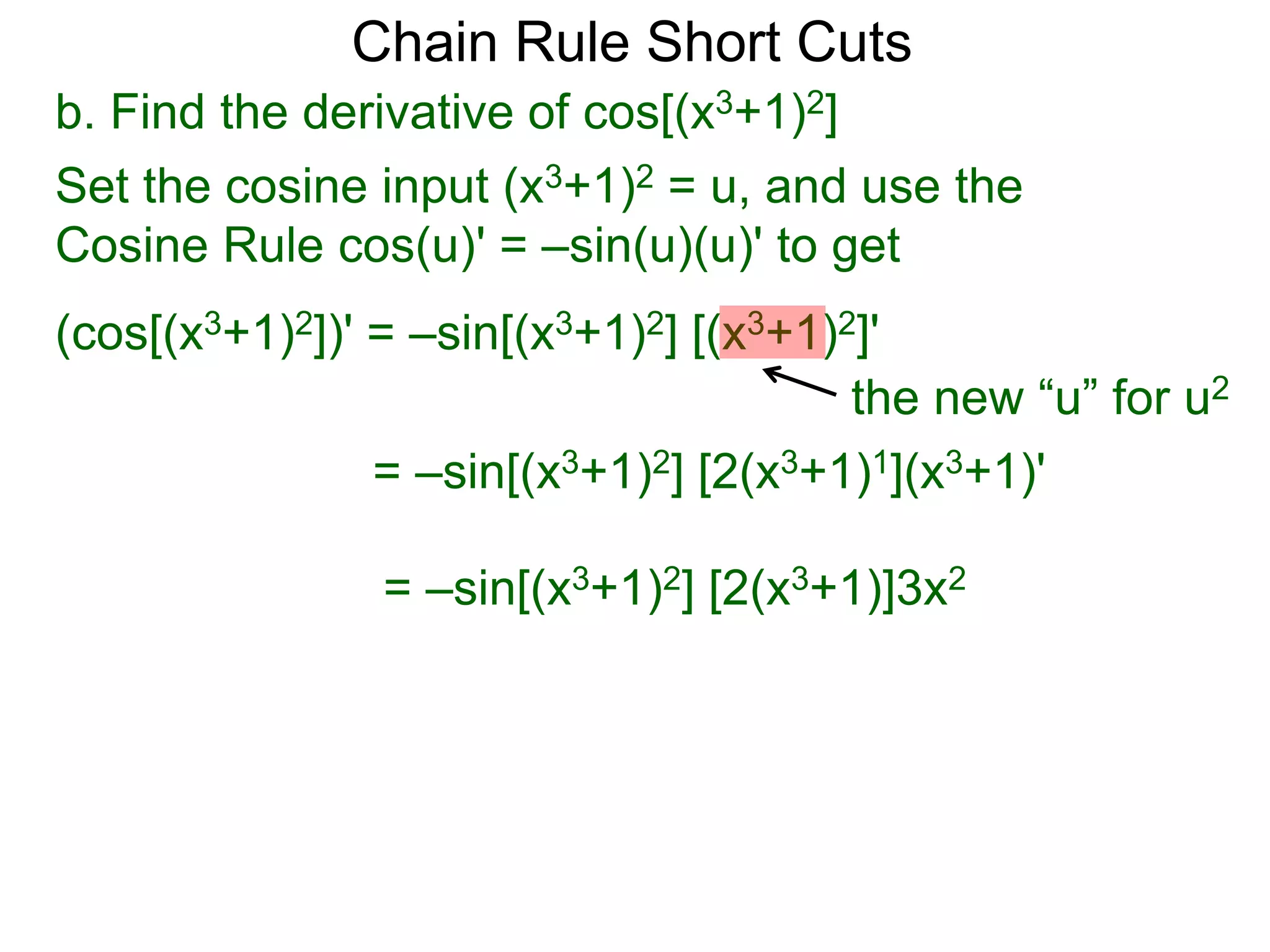 Chain Rule Short Cuts 
b. Find the derivative of cos[(x3+1)2] 
Set the cosine input (x3+1)2 = u, and use the 
Cosine Rule cos(u)' = &ndash;sin(u)(u)' to get 
(cos[(x3+1)2])' = &ndash;sin[(x3+1)2] [(x3+1)2]' 
the new &ldquo;u&rdquo; for u2 
= &ndash;sin[(x3+1)2] [2(x3+1)1](x3+1)' 
= &ndash;sin[(x3+1)2] [2(x3+1)]3x2 
 