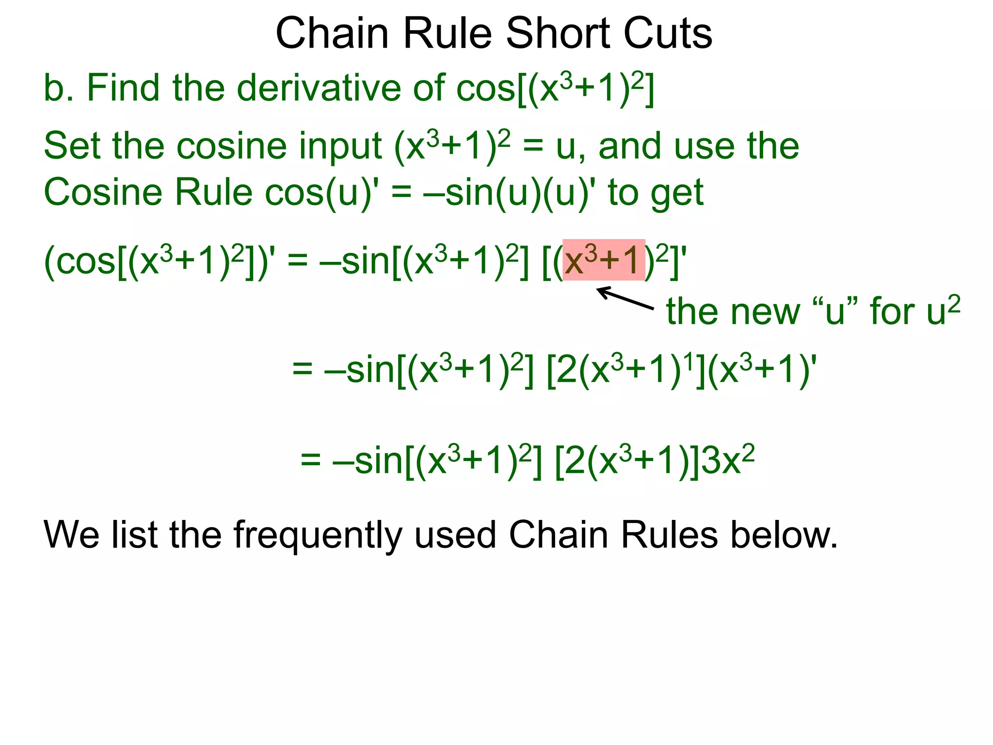 Chain Rule Short Cuts 
b. Find the derivative of cos[(x3+1)2] 
Set the cosine input (x3+1)2 = u, and use the 
Cosine Rule cos(u)' = &ndash;sin(u)(u)' to get 
(cos[(x3+1)2])' = &ndash;sin[(x3+1)2] [(x3+1)2]' 
the new &ldquo;u&rdquo; for u2 
= &ndash;sin[(x3+1)2] [2(x3+1)1](x3+1)' 
= &ndash;sin[(x3+1)2] [2(x3+1)]3x2 
We list the frequently used Chain Rules below. 
 