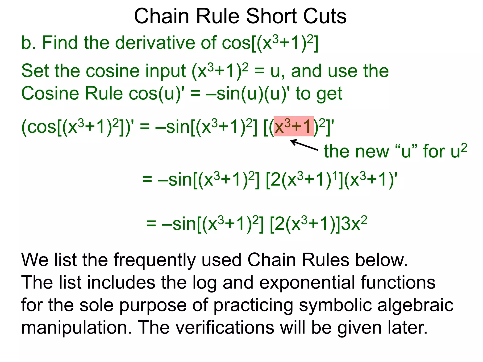 Chain Rule Short Cuts 
b. Find the derivative of cos[(x3+1)2] 
Set the cosine input (x3+1)2 = u, and use the 
Cosine Rule cos(u)' = &ndash;sin(u)(u)' to get 
(cos[(x3+1)2])' = &ndash;sin[(x3+1)2] [(x3+1)2]' 
the new &ldquo;u&rdquo; for u2 
= &ndash;sin[(x3+1)2] [2(x3+1)1](x3+1)' 
= &ndash;sin[(x3+1)2] [2(x3+1)]3x2 
We list the frequently used Chain Rules below. 
The list includes the log and exponential functions 
for the sole purpose of practicing symbolic algebraic 
manipulation. The verifications will be given later. 
 