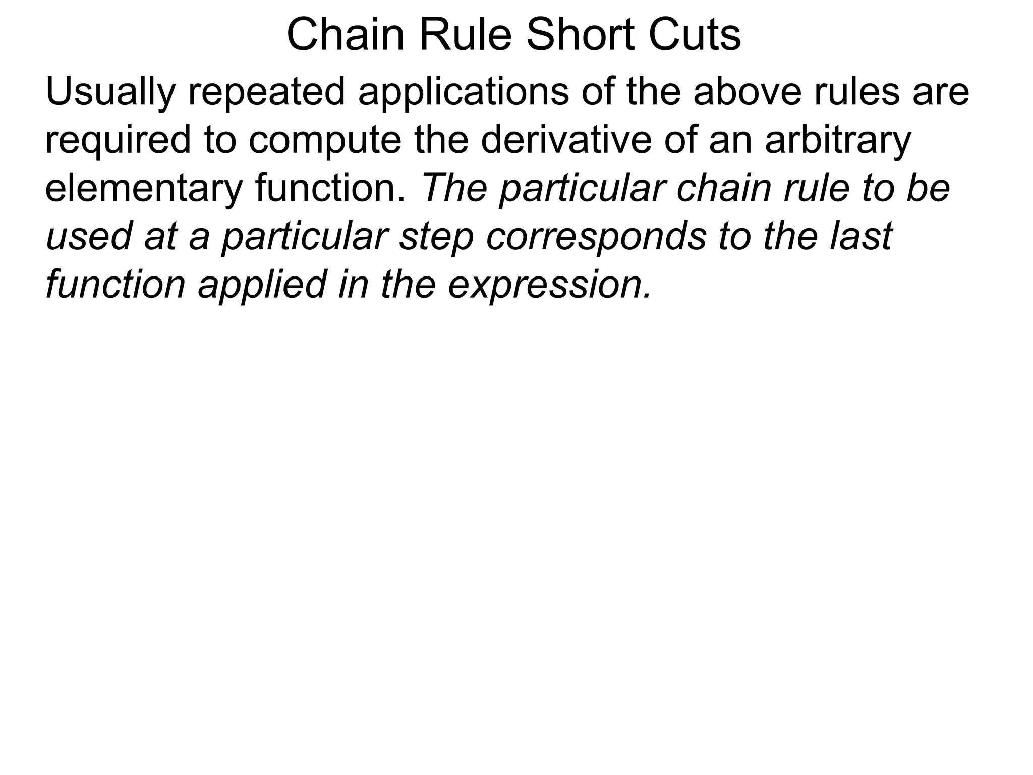 Chain Rule Short Cuts 
Usually repeated applications of the above rules are 
required to compute the derivative of an arbitrary 
elementary function. The particular chain rule to be 
used at a particular step corresponds to the last 
function applied in the expression. 
 