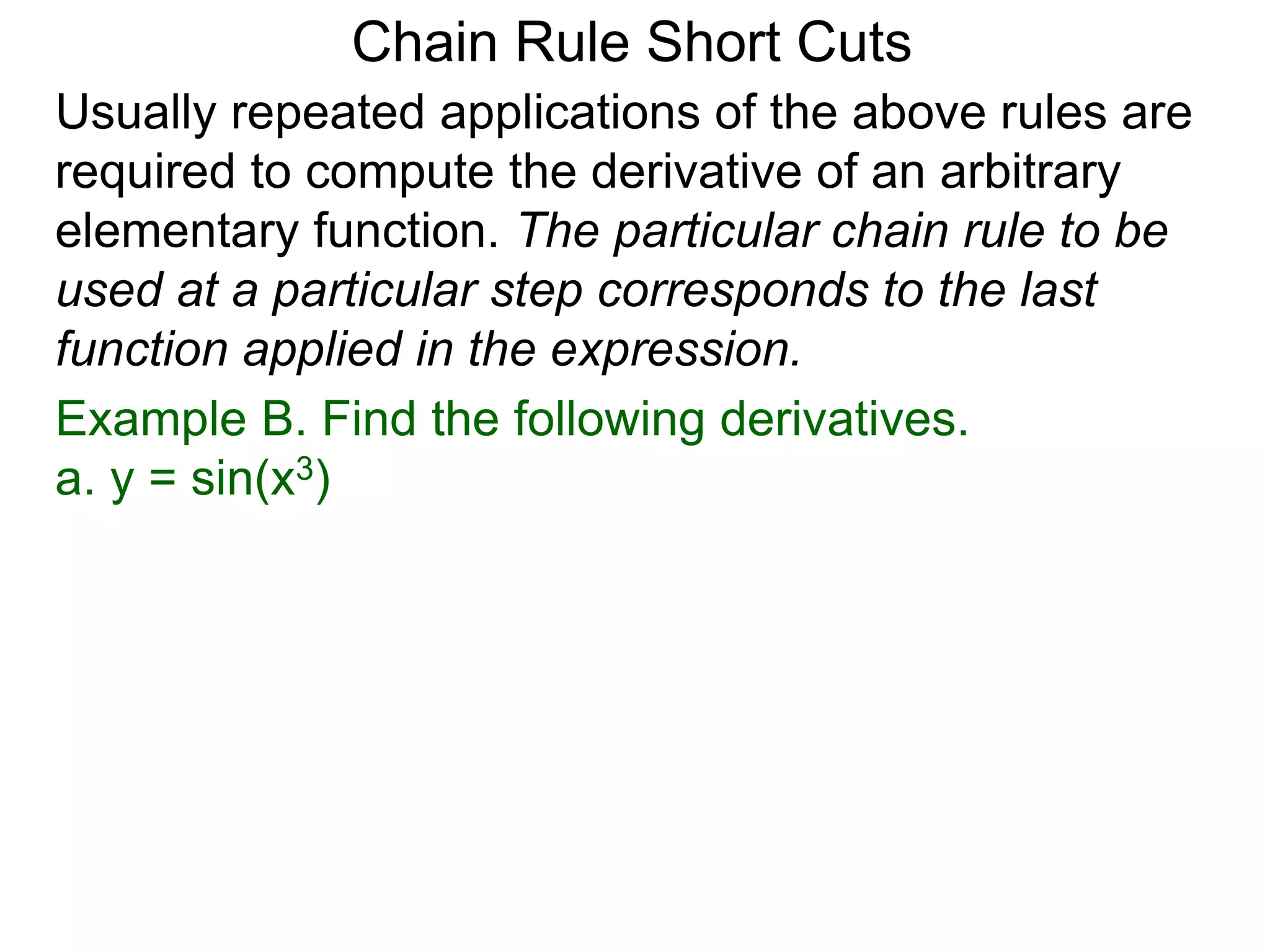 Chain Rule Short Cuts 
Usually repeated applications of the above rules are 
required to compute the derivative of an arbitrary 
elementary function. The particular chain rule to be 
used at a particular step corresponds to the last 
function applied in the expression. 
Example B. Find the following derivatives. 
a. y = sin(x3) 
 