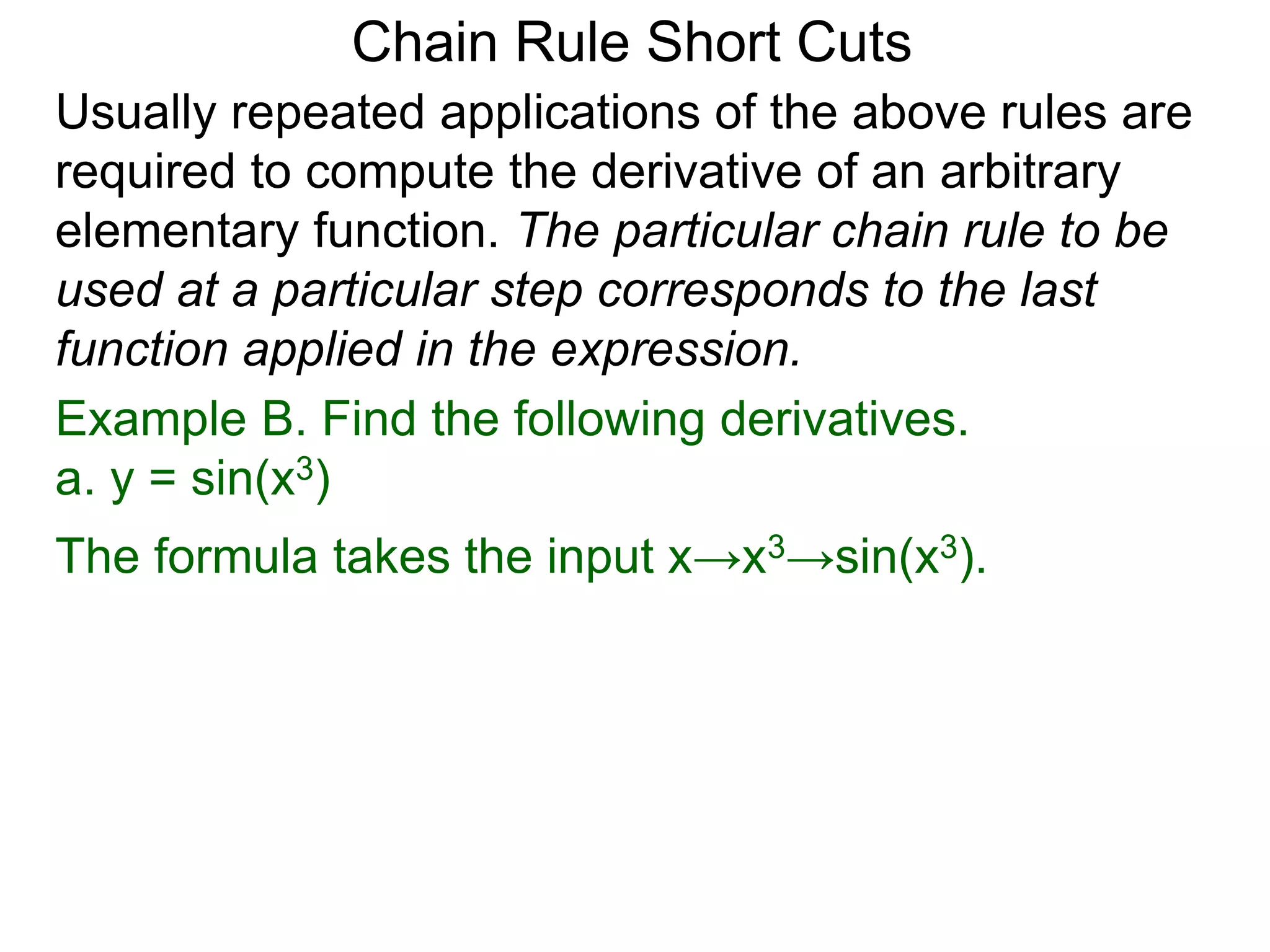 Chain Rule Short Cuts 
Usually repeated applications of the above rules are 
required to compute the derivative of an arbitrary 
elementary function. The particular chain rule to be 
used at a particular step corresponds to the last 
function applied in the expression. 
Example B. Find the following derivatives. 
a. y = sin(x3) 
The formula takes the input x&rarr;x3&rarr;sin(x3). 
 