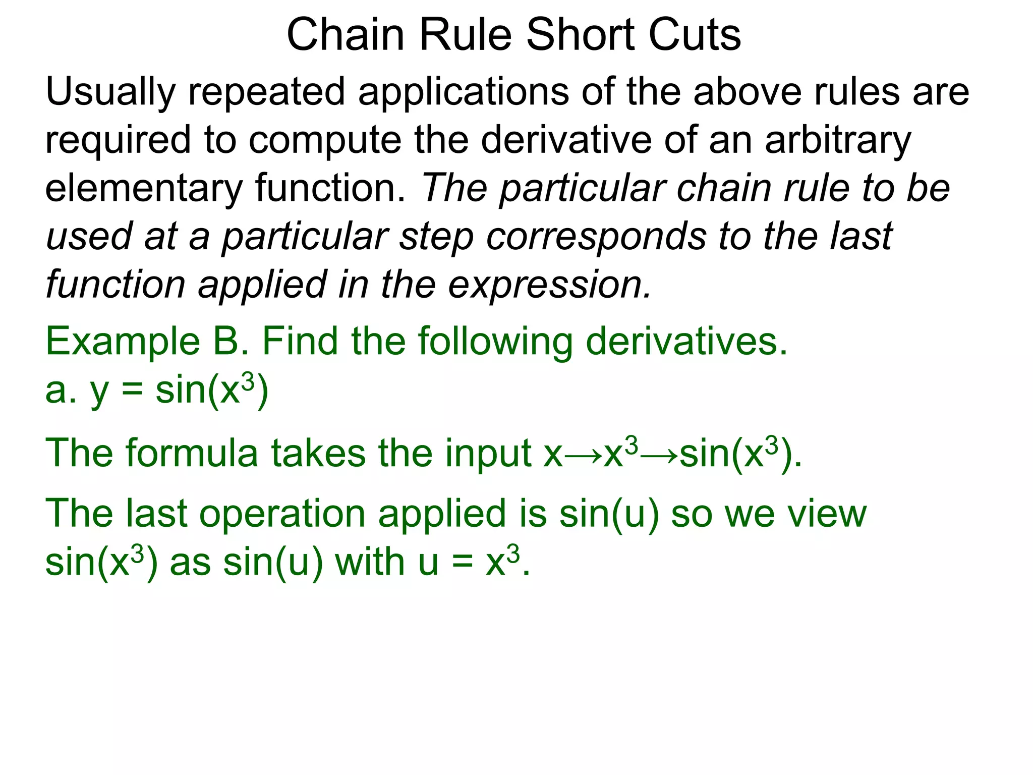 Chain Rule Short Cuts 
Usually repeated applications of the above rules are 
required to compute the derivative of an arbitrary 
elementary function. The particular chain rule to be 
used at a particular step corresponds to the last 
function applied in the expression. 
Example B. Find the following derivatives. 
a. y = sin(x3) 
The formula takes the input x&rarr;x3&rarr;sin(x3). 
The last operation applied is sin(u) so we view 
sin(x3) as sin(u) with u = x3. 
 