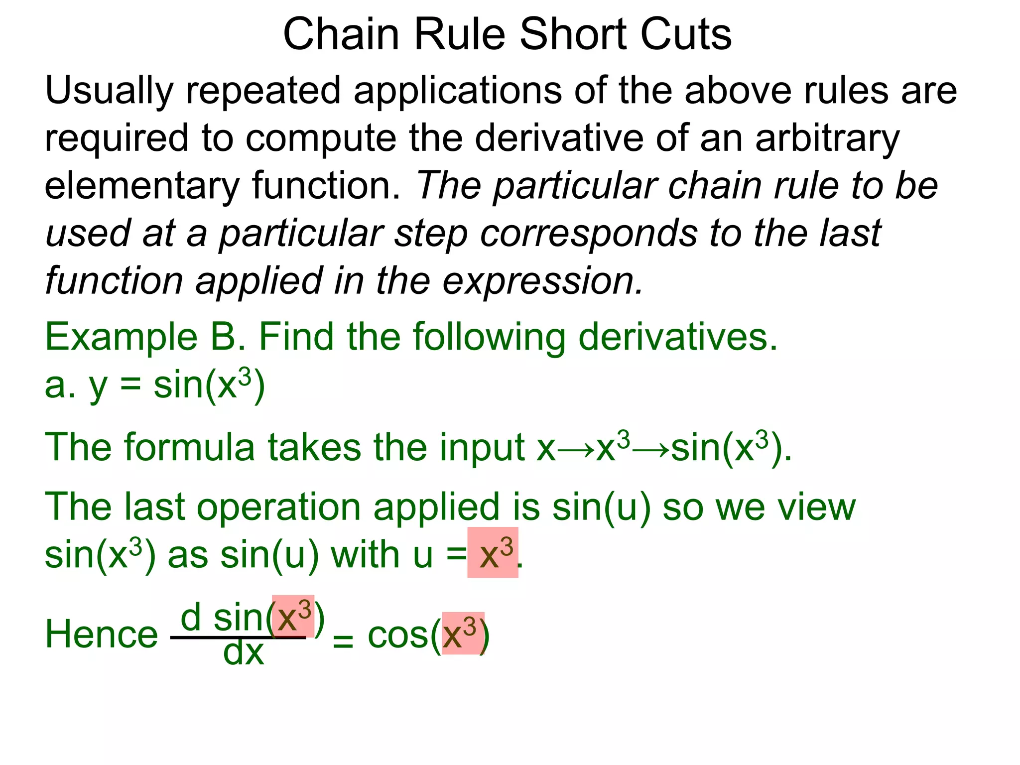 Chain Rule Short Cuts 
Usually repeated applications of the above rules are 
required to compute the derivative of an arbitrary 
elementary function. The particular chain rule to be 
used at a particular step corresponds to the last 
function applied in the expression. 
Example B. Find the following derivatives. 
a. y = sin(x3) 
The formula takes the input x&rarr;x3&rarr;sin(x3). 
The last operation applied is sin(u) so we view 
sin(x3) as sin(u) with u = x3. 
Hence dx = cos(x3) d sin(x3) 
 
