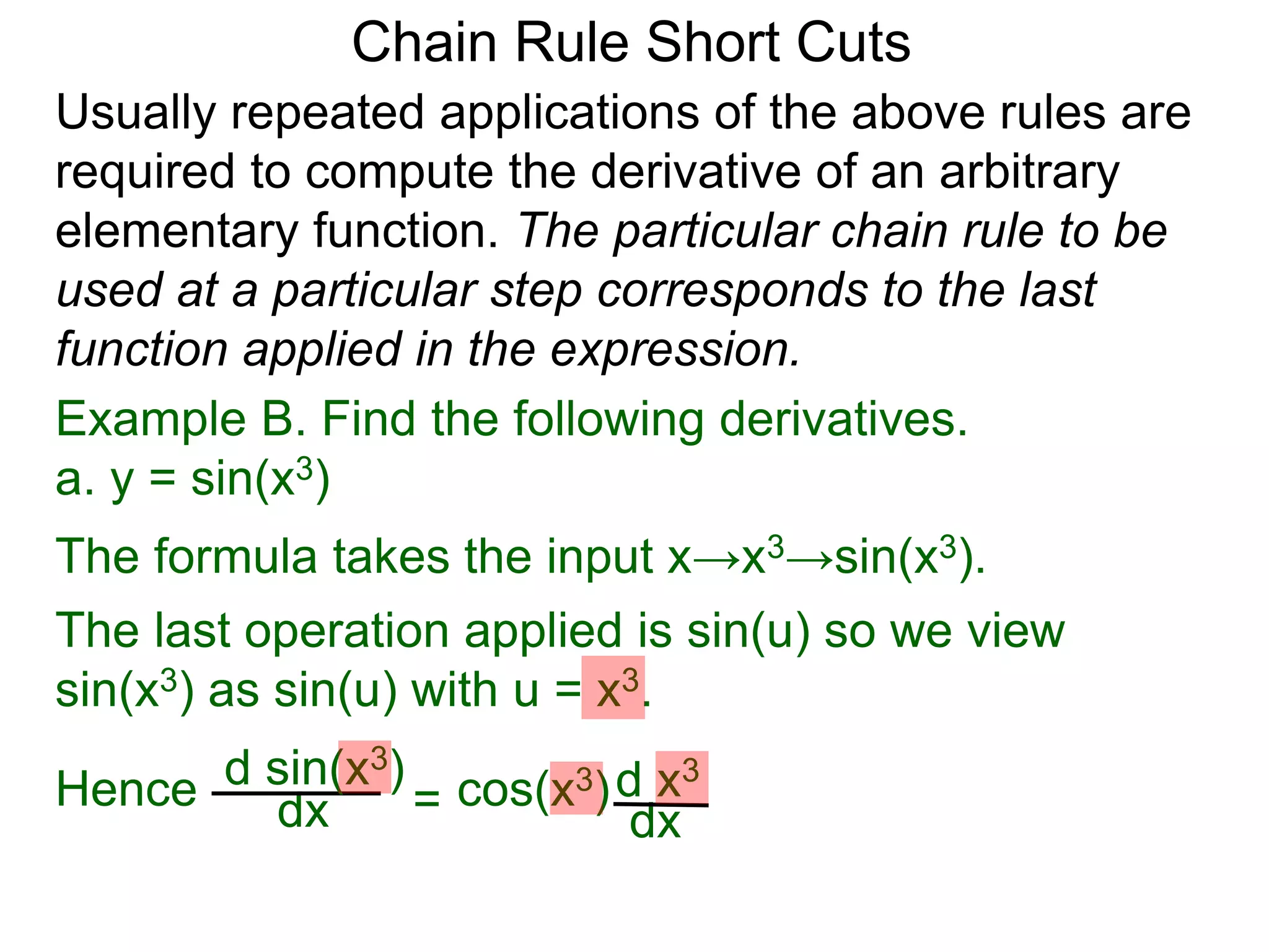 Chain Rule Short Cuts 
Usually repeated applications of the above rules are 
required to compute the derivative of an arbitrary 
elementary function. The particular chain rule to be 
used at a particular step corresponds to the last 
function applied in the expression. 
Example B. Find the following derivatives. 
a. y = sin(x3) 
The formula takes the input x&rarr;x3&rarr;sin(x3). 
The last operation applied is sin(u) so we view 
sin(x3) as sin(u) with u = x3. 
dx = d x3 
dx 
Hence d sin(x cos(x3) 3) 
 