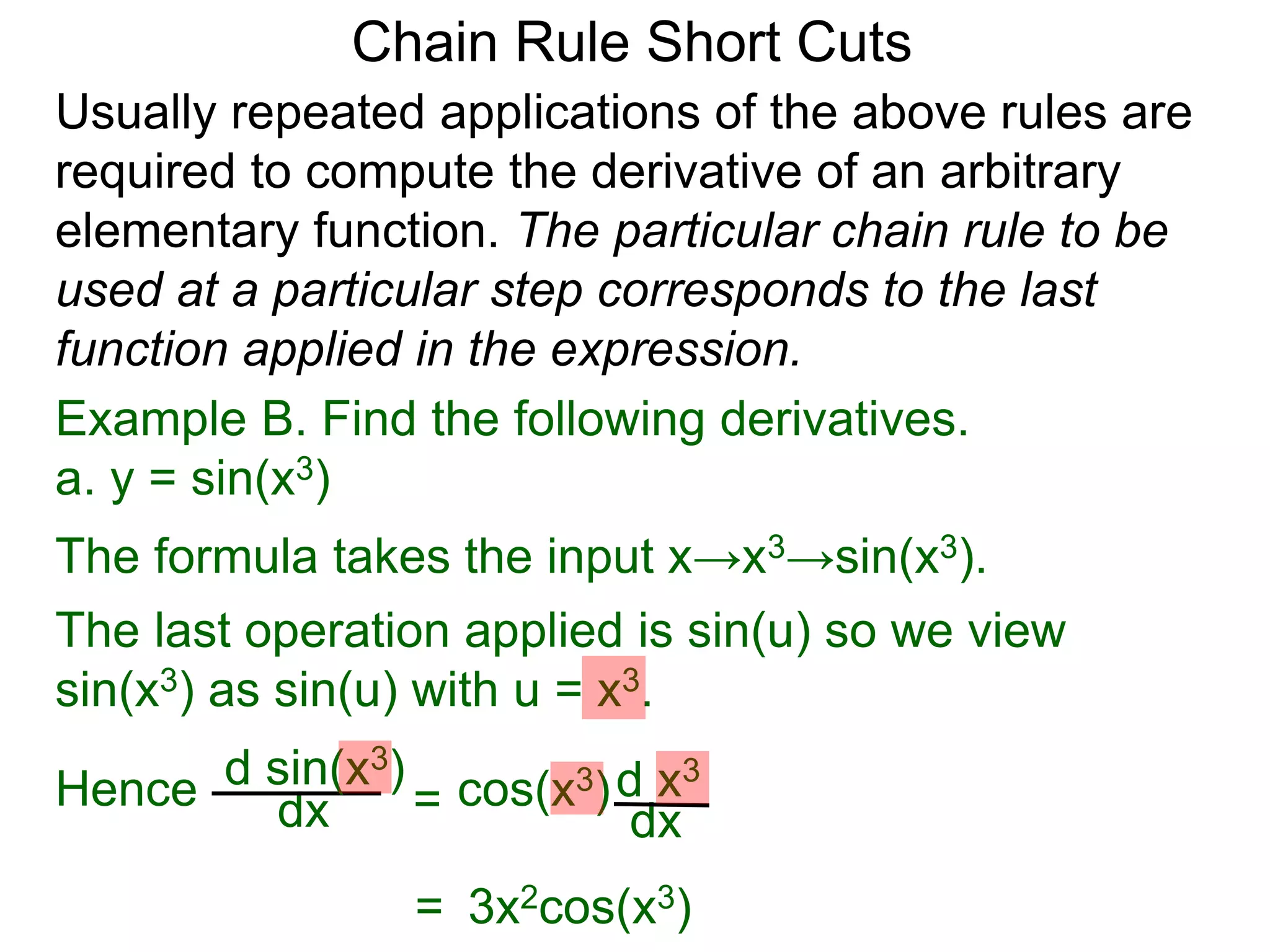 Chain Rule Short Cuts 
Usually repeated applications of the above rules are 
required to compute the derivative of an arbitrary 
elementary function. The particular chain rule to be 
used at a particular step corresponds to the last 
function applied in the expression. 
Example B. Find the following derivatives. 
a. y = sin(x3) 
The formula takes the input x&rarr;x3&rarr;sin(x3). 
The last operation applied is sin(u) so we view 
sin(x3) as sin(u) with u = x3. 
dx = d x3 
dx 
Hence d sin(x cos(x3) 3) 
= 3x2cos(x3) 
 