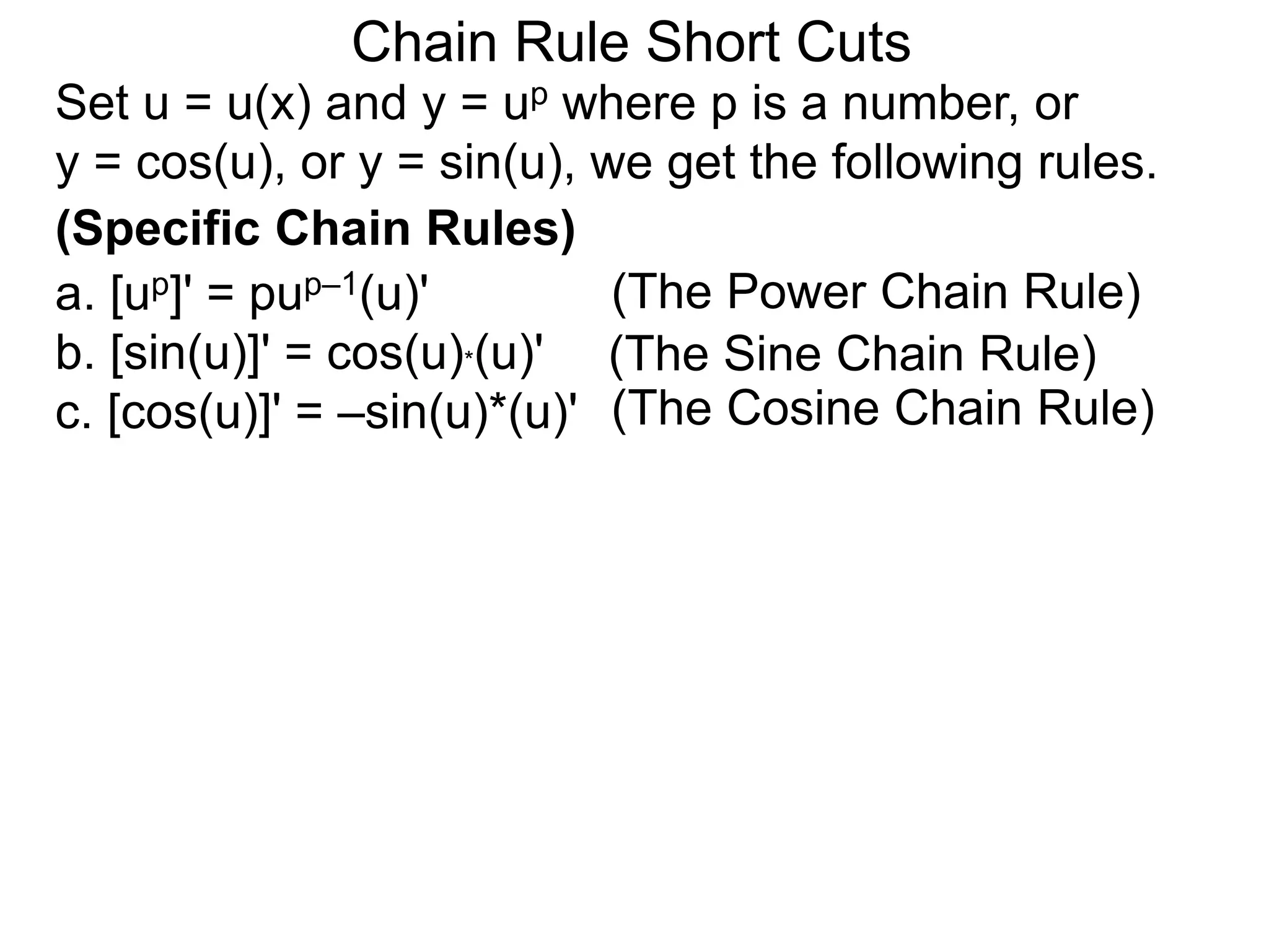 Chain Rule Short Cuts 
Set u = u(x) and y = up where p is a number, or 
y = cos(u), or y = sin(u), we get the following rules. 
(Specific Chain Rules) 
a. [up]' = pup&ndash;1(u)' 
b. [sin(u)]' = cos(u)*(u)' 
c. [cos(u)]' = &ndash;sin(u)*(u)' 
(The Power Chain Rule) 
(The Sine Chain Rule) 
(The Cosine Chain Rule) 
 