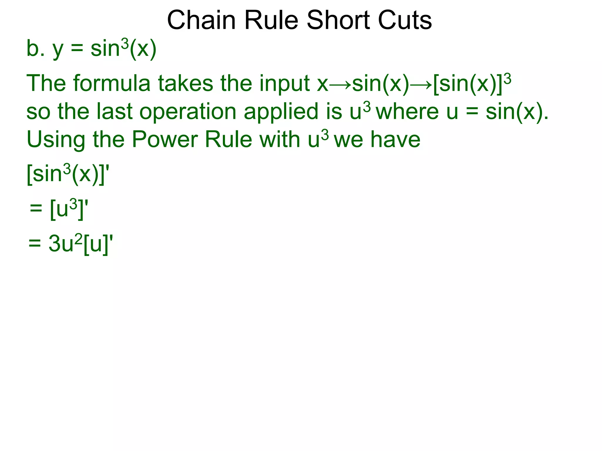 Chain Rule Short Cuts 
b. y = sin3(x) 
The formula takes the input x&rarr;sin(x)&rarr;[sin(x)]3 
so the last operation applied is u3 where u = sin(x). 
Using the Power Rule with u3 we have 
[sin3(x)]' 
= [u3]' 
= 3u2[u]' 
 