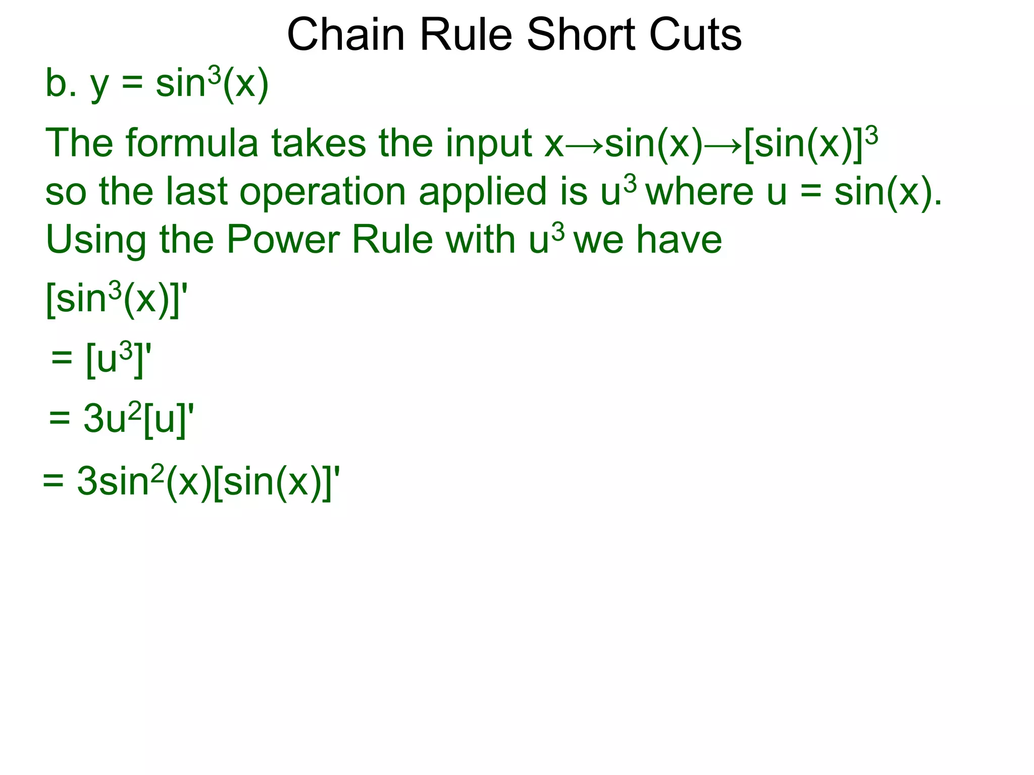 Chain Rule Short Cuts 
b. y = sin3(x) 
The formula takes the input x&rarr;sin(x)&rarr;[sin(x)]3 
so the last operation applied is u3 where u = sin(x). 
Using the Power Rule with u3 we have 
[sin3(x)]' 
= [u3]' 
= 3u2[u]' 
= 3sin2(x)[sin(x)]' 
 