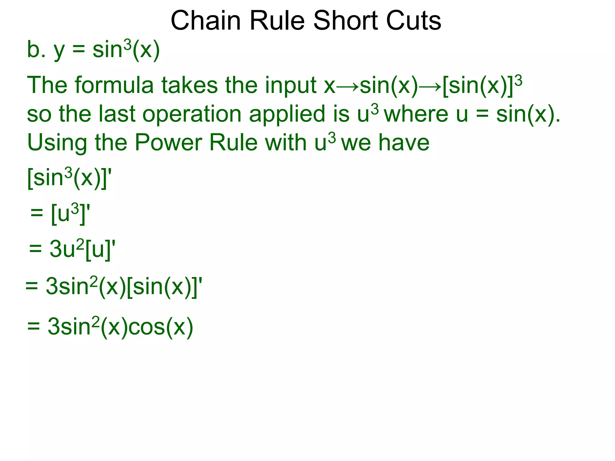 Chain Rule Short Cuts 
b. y = sin3(x) 
The formula takes the input x&rarr;sin(x)&rarr;[sin(x)]3 
so the last operation applied is u3 where u = sin(x). 
Using the Power Rule with u3 we have 
[sin3(x)]' 
= [u3]' 
= 3u2[u]' 
= 3sin2(x)[sin(x)]' 
= 3sin2(x)cos(x) 
 