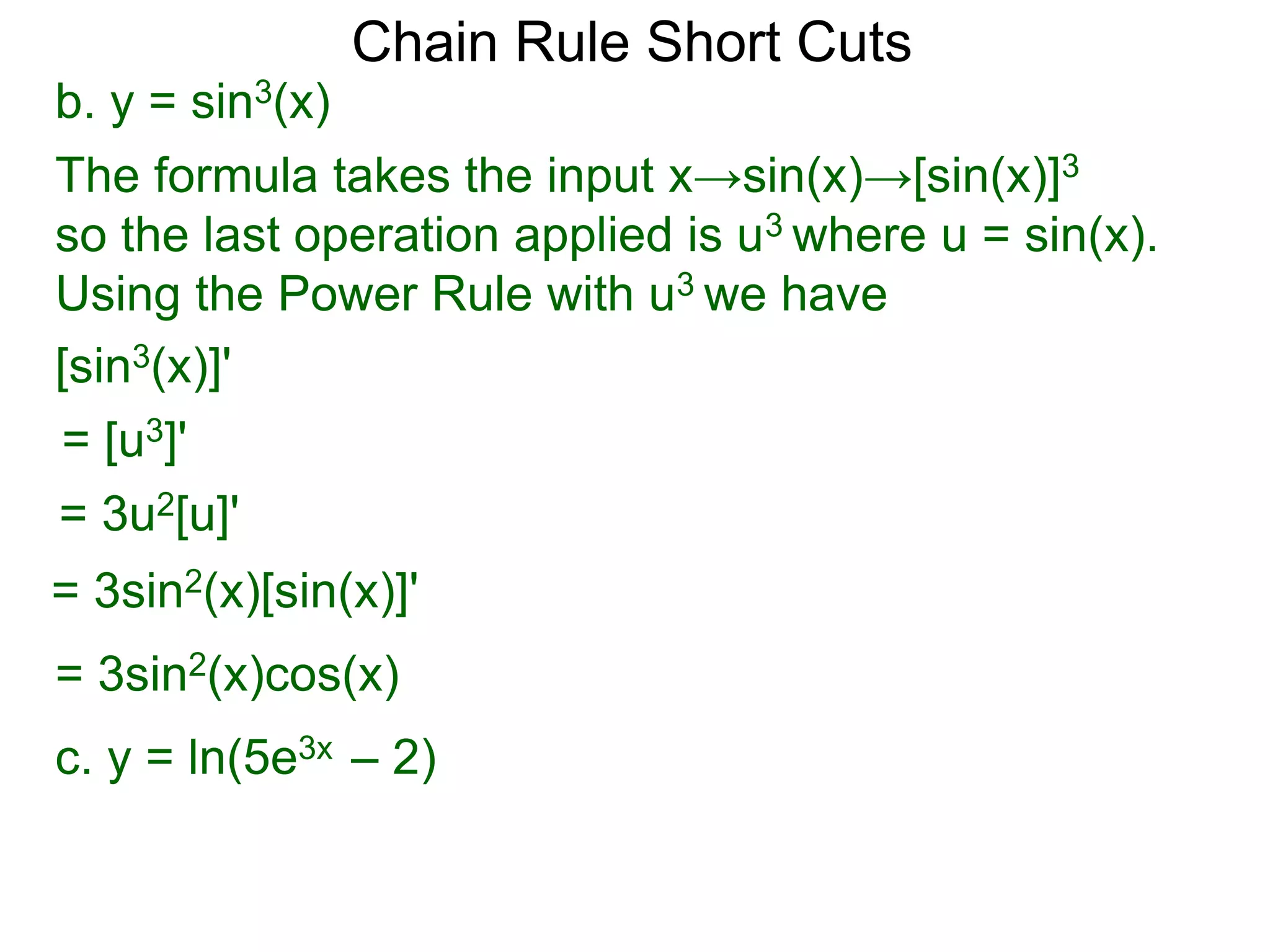 Chain Rule Short Cuts 
b. y = sin3(x) 
The formula takes the input x&rarr;sin(x)&rarr;[sin(x)]3 
so the last operation applied is u3 where u = sin(x). 
Using the Power Rule with u3 we have 
[sin3(x)]' 
= [u3]' 
= 3u2[u]' 
= 3sin2(x)[sin(x)]' 
= 3sin2(x)cos(x) 
c. y = ln(5e3x &ndash; 2) 
 