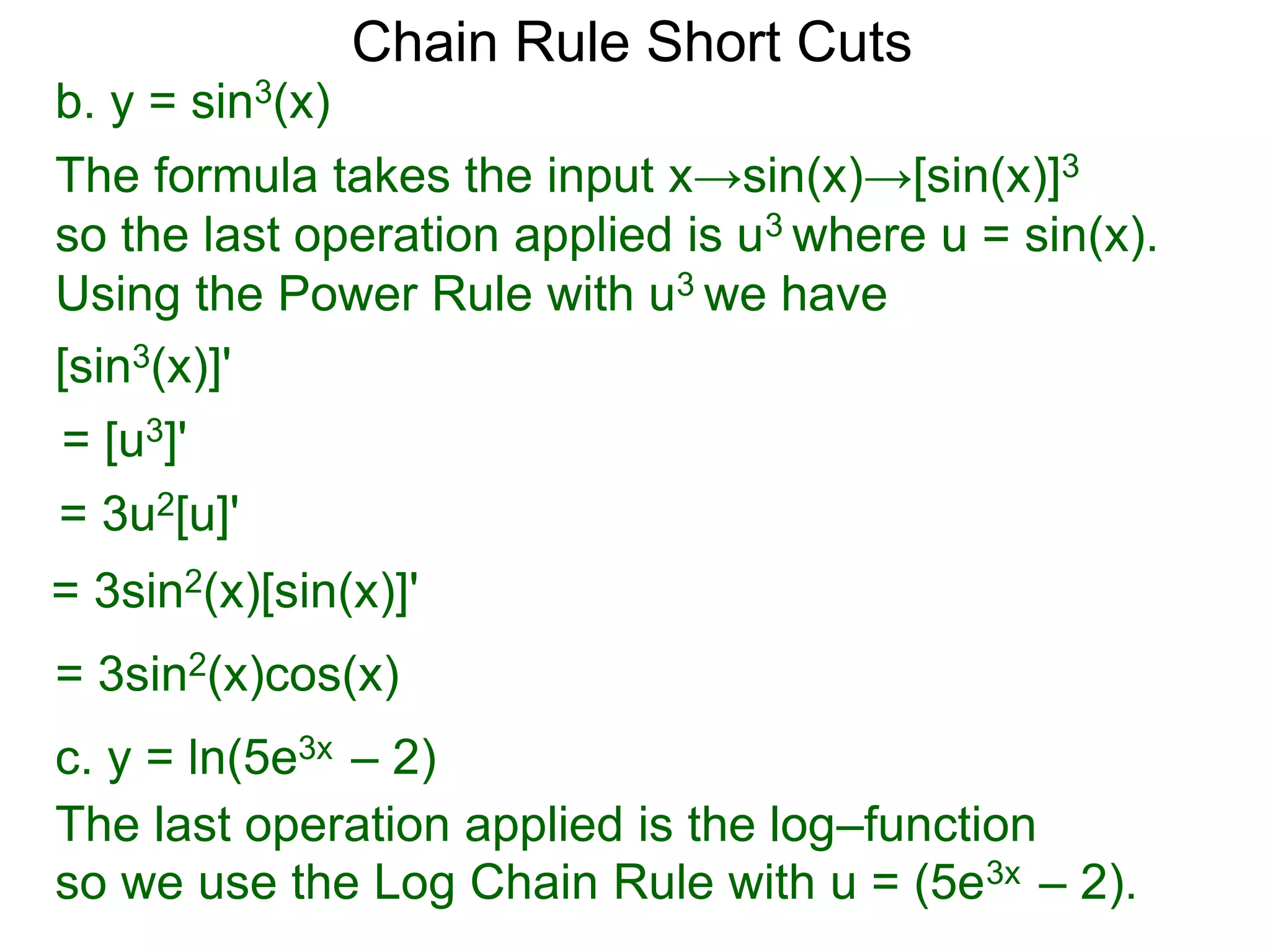 Chain Rule Short Cuts 
b. y = sin3(x) 
The formula takes the input x&rarr;sin(x)&rarr;[sin(x)]3 
so the last operation applied is u3 where u = sin(x). 
Using the Power Rule with u3 we have 
[sin3(x)]' 
= [u3]' 
= 3u2[u]' 
= 3sin2(x)[sin(x)]' 
= 3sin2(x)cos(x) 
c. y = ln(5e3x &ndash; 2) 
The last operation applied is the log&ndash;function 
so we use the Log Chain Rule with u = (5e3x &ndash; 2). 
 