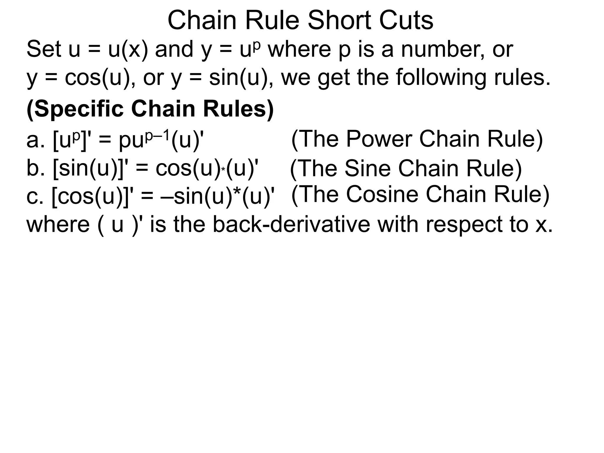 Chain Rule Short Cuts 
Set u = u(x) and y = up where p is a number, or 
y = cos(u), or y = sin(u), we get the following rules. 
(Specific Chain Rules) 
a. [up]' = pup&ndash;1(u)' 
(The Power Chain Rule) 
b. [sin(u)]' = cos(u)*(u)' 
(The Sine Chain Rule) 
c. [cos(u)]' = &ndash;sin(u)*(u)' 
(The Cosine Chain Rule) 
where ( u )' is the back-derivative with respect to x. 
 