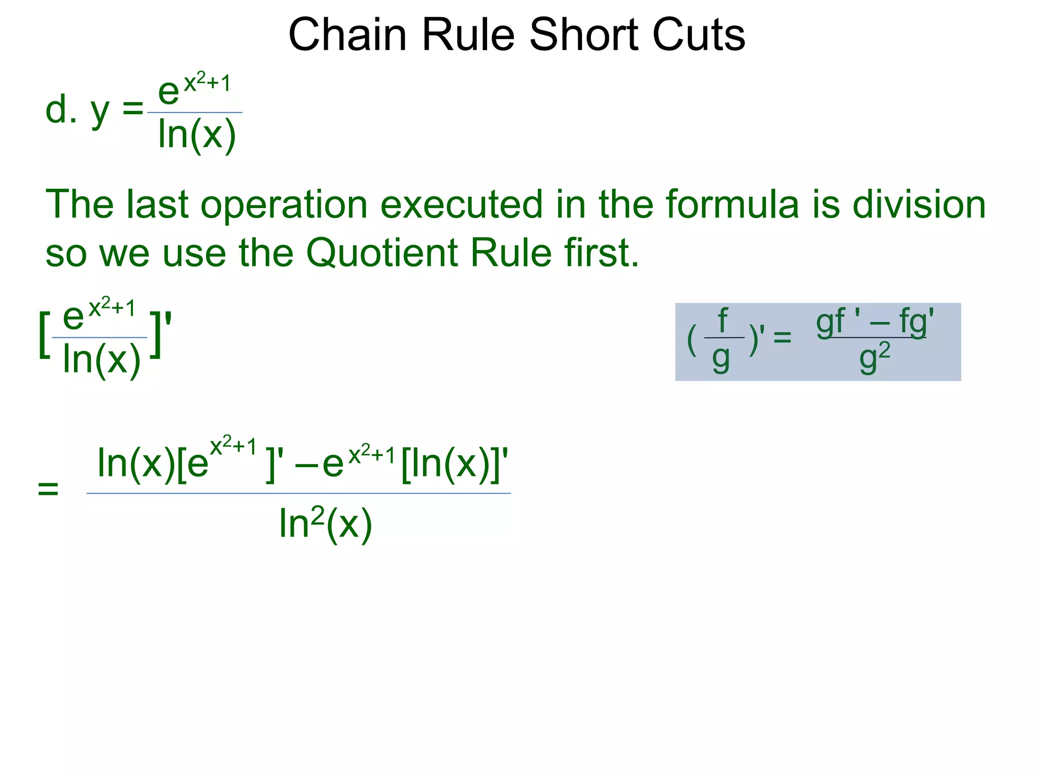 Chain Rule Short Cuts 
d. y = 
ex2+1 
ln(x) 
The last operation executed in the formula is division 
so we use the Quotient Rule first. 
ex2+1 
ln(x) 
[ ]' 
= 
x2+1 ln(x)[e ]' &ndash; 
ln2(x) 
gf ' &ndash; fg' 
g2 
f 
g 
( )' = 
ex2+1[ln(x)]' 
 