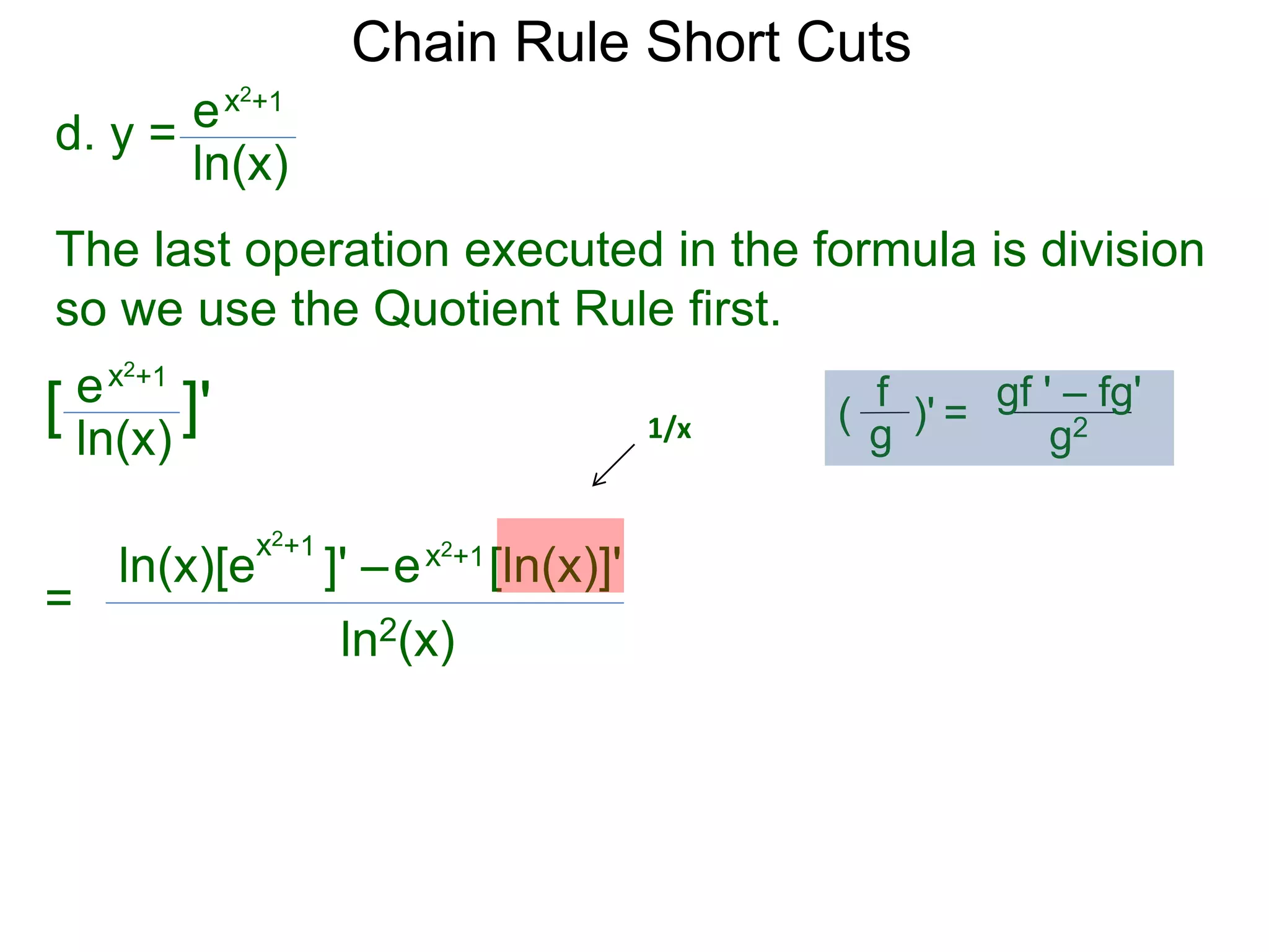 Chain Rule Short Cuts 
d. y = 
ex2+1 
ln(x) 
The last operation executed in the formula is division 
so we use the Quotient Rule first. 
ex2+1 
ln(x) 
[ ]' 
= 
x2+1 ln(x)[e ]' &ndash; 
ex2+1[ln(x)]' 
ln2(x) 
1/x 
gf ' &ndash; fg' 
g2 
f 
g 
( )' = 
 