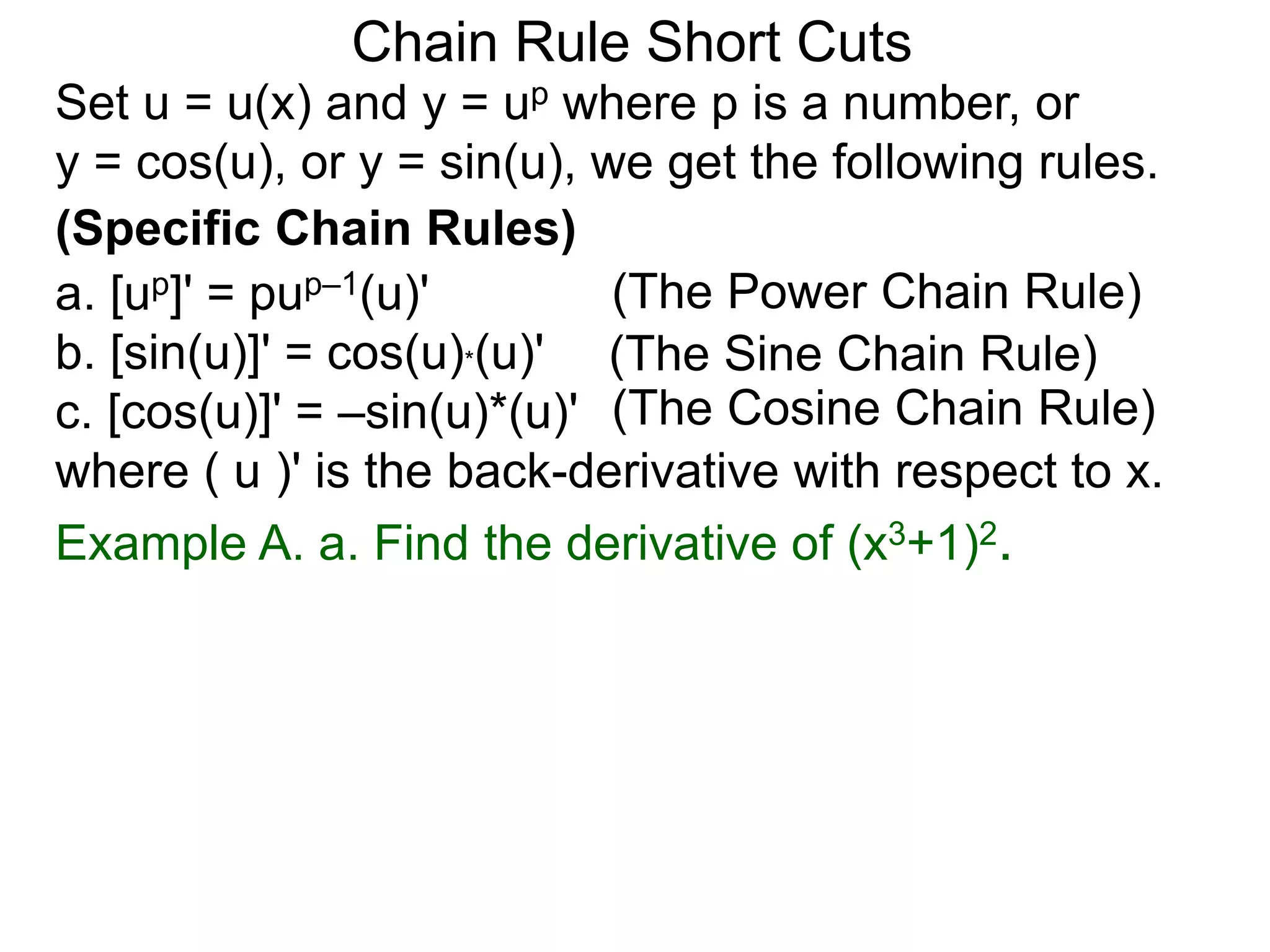 Chain Rule Short Cuts 
Set u = u(x) and y = up where p is a number, or 
y = cos(u), or y = sin(u), we get the following rules. 
(Specific Chain Rules) 
a. [up]' = pup&ndash;1(u)' 
(The Power Chain Rule) 
b. [sin(u)]' = cos(u)*(u)' 
(The Sine Chain Rule) 
c. [cos(u)]' = &ndash;sin(u)*(u)' 
(The Cosine Chain Rule) 
where ( u )' is the back-derivative with respect to x. 
Example A. a. Find the derivative of (x3+1)2. 
 