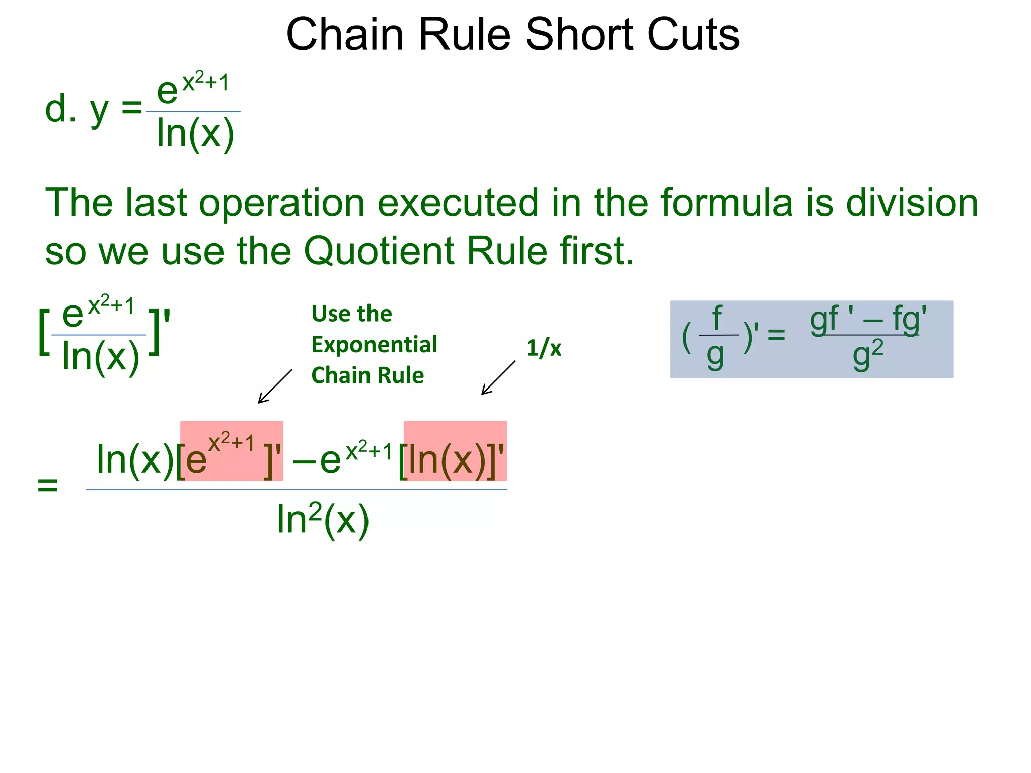 Chain Rule Short Cuts 
d. y = 
ex2+1 
ln(x) 
The last operation executed in the formula is division 
so we use the Quotient Rule first. 
ex2+1 
ln(x) 
[ ]' 
= 
Use the 
Exponential 
Chain Rule 
x2+1 ln(x)[e ]' &ndash; 
ex2+1[ln(x)]' 
ln2(x) 
1/x 
gf ' &ndash; fg' 
g2 
f 
g 
( )' = 
 