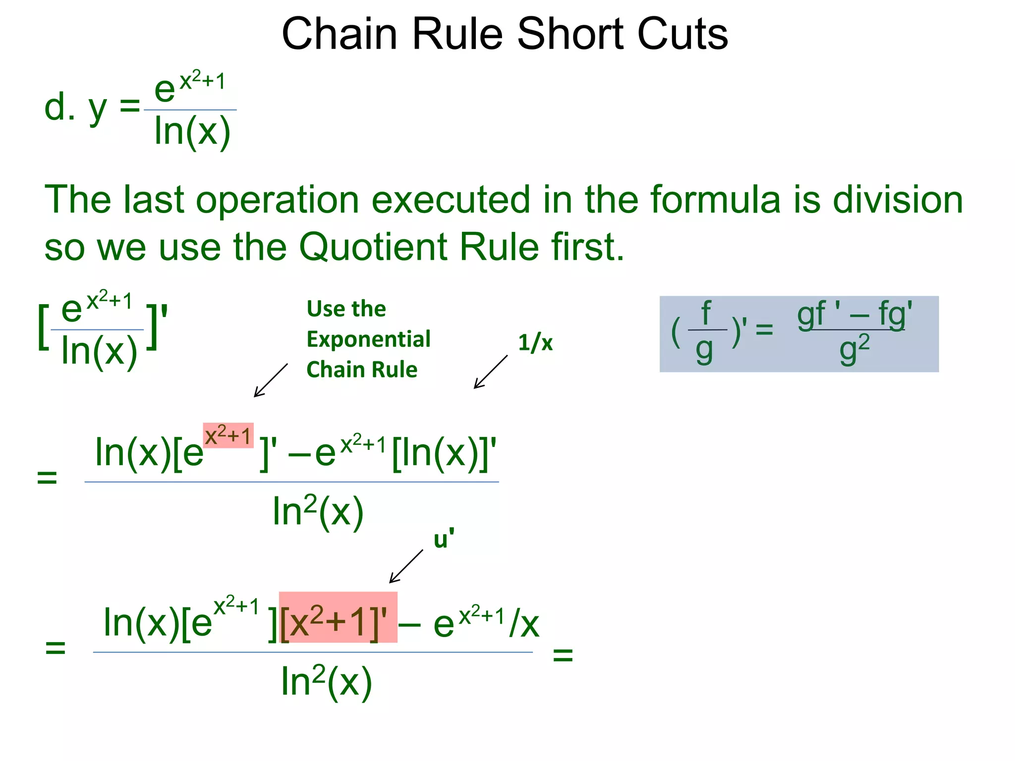 Chain Rule Short Cuts 
d. y = 
ex2+1 
ln(x) 
The last operation executed in the formula is division 
so we use the Quotient Rule first. 
ex2+1 
ln(x) 
[ ]' 
= 
x2+1 ln(x)[e ]' &ndash; 
ex2+1[ln(x)]' 
ln2(x) 
= 
x2+1 ln(x)[e ][x2+1]' &ndash; 
ln2(x) 
ex2+1/x 
Use the 
Exponential 
Chain Rule 
1/x 
u' 
= 
gf ' &ndash; fg' 
g2 
f 
g 
( )' = 
 