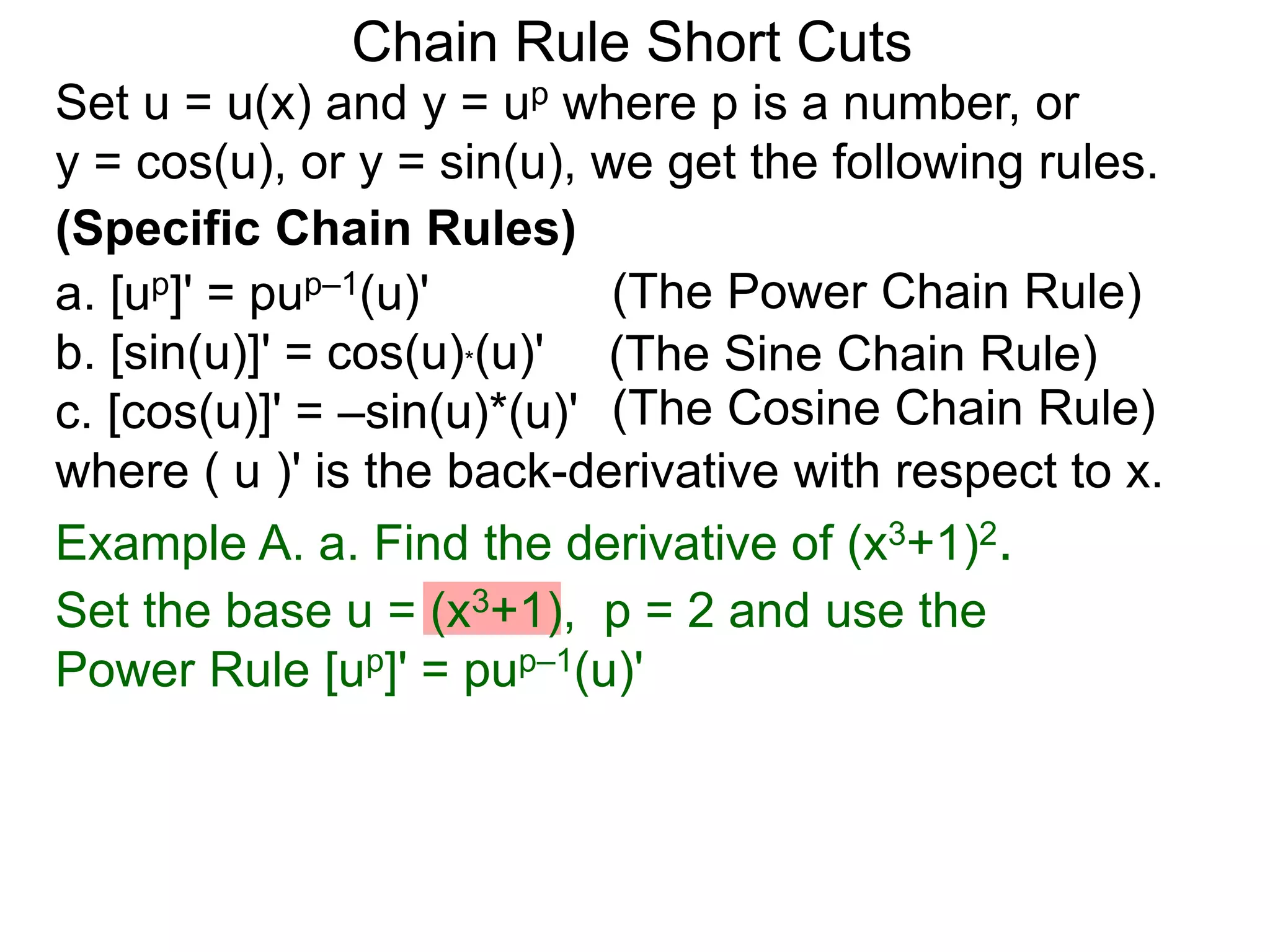 Chain Rule Short Cuts 
Set u = u(x) and y = up where p is a number, or 
y = cos(u), or y = sin(u), we get the following rules. 
(Specific Chain Rules) 
a. [up]' = pup&ndash;1(u)' 
(The Power Chain Rule) 
b. [sin(u)]' = cos(u)*(u)' 
(The Sine Chain Rule) 
c. [cos(u)]' = &ndash;sin(u)*(u)' 
(The Cosine Chain Rule) 
where ( u )' is the back-derivative with respect to x. 
Example A. a. Find the derivative of (x3+1)2. 
Set the base u = (x3+1), p = 2 and use the 
Power Rule [up]' = pup&ndash;1(u)' 
 