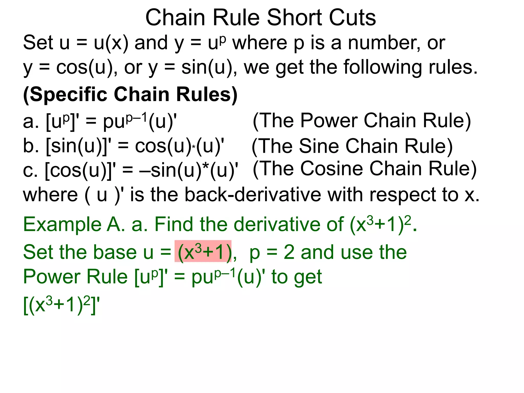 Chain Rule Short Cuts 
Set u = u(x) and y = up where p is a number, or 
y = cos(u), or y = sin(u), we get the following rules. 
(Specific Chain Rules) 
a. [up]' = pup&ndash;1(u)' 
(The Power Chain Rule) 
b. [sin(u)]' = cos(u)*(u)' 
(The Sine Chain Rule) 
c. [cos(u)]' = &ndash;sin(u)*(u)' 
(The Cosine Chain Rule) 
where ( u )' is the back-derivative with respect to x. 
Example A. a. Find the derivative of (x3+1)2. 
Set the base u = (x3+1), p = 2 and use the 
Power Rule [up]' = pup&ndash;1(u)' to get 
[(x3+1)2]' 
 