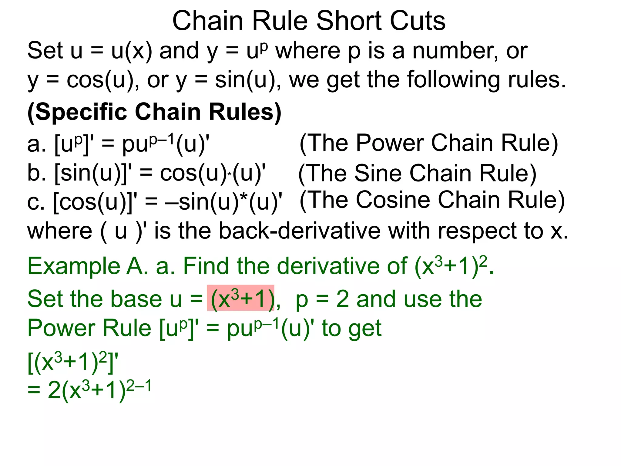 Chain Rule Short Cuts 
Set u = u(x) and y = up where p is a number, or 
y = cos(u), or y = sin(u), we get the following rules. 
(Specific Chain Rules) 
a. [up]' = pup&ndash;1(u)' 
(The Power Chain Rule) 
b. [sin(u)]' = cos(u)*(u)' 
(The Sine Chain Rule) 
c. [cos(u)]' = &ndash;sin(u)*(u)' 
(The Cosine Chain Rule) 
where ( u )' is the back-derivative with respect to x. 
Example A. a. Find the derivative of (x3+1)2. 
Set the base u = (x3+1), p = 2 and use the 
Power Rule [up]' = pup&ndash;1(u)' to get 
[(x3+1)2]' 
= 2(x3+1)2&ndash;1 
 