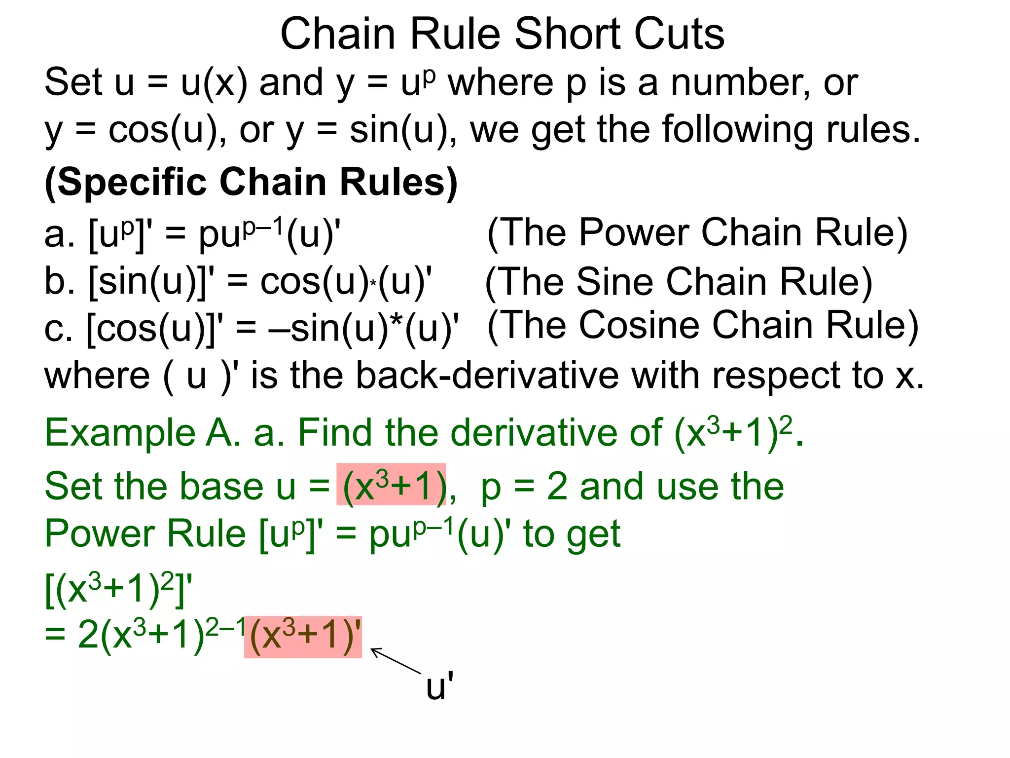 Chain Rule Short Cuts 
Set u = u(x) and y = up where p is a number, or 
y = cos(u), or y = sin(u), we get the following rules. 
(Specific Chain Rules) 
a. [up]' = pup&ndash;1(u)' 
(The Power Chain Rule) 
b. [sin(u)]' = cos(u)*(u)' 
(The Sine Chain Rule) 
c. [cos(u)]' = &ndash;sin(u)*(u)' 
(The Cosine Chain Rule) 
where ( u )' is the back-derivative with respect to x. 
Example A. a. Find the derivative of (x3+1)2. 
Set the base u = (x3+1), p = 2 and use the 
Power Rule [up]' = pup&ndash;1(u)' to get 
[(x3+1)2]' 
= 2(x3+1)2&ndash;1(x3+1)' 
u' 
 