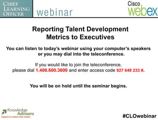 Reporting Talent Development
              Metrics to Executives
You can listen to today’s webinar using your computer’s speakers
               or you may dial into the teleconference.

              If you would like to join the teleconference,
  please dial 1.408.600.3600 and enter access code 927 649 233 #.


          You will be on hold until the seminar begins.




                                                      #CLOwebinar
 