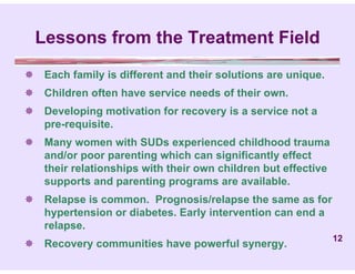 Lessons from the Treatment Field
 Each family is different and their solutions are unique.
 Children often have service needs of their own.
 Developing motivation for recovery is a service not a
  pre-requisite.
 Many women with SUDs experienced childhood trauma
  and/or poor parenting which can significantly effect
  their relationships with their own children but effective
  supports and parenting programs are available.
 Relapse is common. Prognosis/relapse the same as for
  hypertension or diabetes. Early intervention can end a
  relapse.
                                                              12
 Recovery communities have powerful synergy.
 
