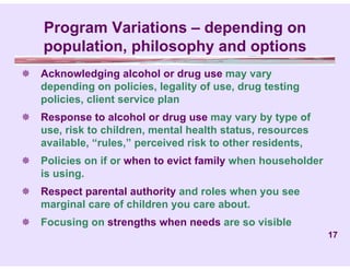 Program Variations – depending on
    population, philosophy and options
 Acknowledging alcohol or drug use may vary
  depending on policies, legality of use, drug testing
  policies, client service plan
 Response to alcohol or drug use may vary by type of
  use, risk to children, mental health status, resources
  available, “rules,” perceived risk to other residents,
 Policies on if or when to evict family when householder
  is using.
 Respect parental authority and roles when you see
  marginal care of children you care about.
 Focusing on strengths when needs are so visible
                                                            17
 