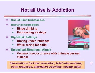 Not all Use is Addiction
 Use of Illicit Substances
 Heavy consumption
    Binge drinking
    Poor coping strategy
 High-Risk Settings
    Driving under influence
    While caring for child
 Episodical/Situational Abuse
    Common co-occurrence with intimate partner
      violence

  Interventions include: education, brief interventions,   3
   harm reduction, alternative activities, coping skills
 