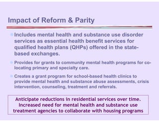 Impact of Reform & Parity
Includes mental health and substance use disorder
 services as essential health benefit services for
 qualified health plans (QHPs) offered in the state-
 based exchanges.
 Provides for grants to community mental health programs for co-
  locating primary and specialty care.
 Creates a grant program for school-based health clinics to
  provide mental health and substance abuse assessments, crisis
  intervention, counseling, treatment and referrals.

  Anticipate reductions in residential services over time.
    Increased need for mental health and substance use
 treatment agencies to collaborate with housing programs
 