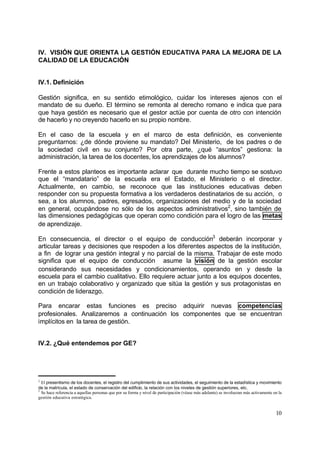 IV. VISIÓN QUE ORIENTA LA GESTIÓN EDUCATIVA PARA LA MEJORA DE LA
CALIDAD DE LA EDUCACIÓN


IV.1. Definición

Gestión significa, en su sentido etimológico, cuidar los intereses ajenos con el
mandato de su dueño. El término se remonta al derecho romano e indica que para
que haya gestión es necesario que el gestor actúe por cuenta de otro con intención
de hacerlo y no creyendo hacerlo en su propio nombre.

En el caso de la escuela y en el marco de esta definición, es conveniente
preguntarnos: ¿de dónde proviene su mandato? Del Ministerio, de los padres o de
la sociedad civil en su conjunto? Por otra parte, ¿qué “asuntos” gestiona: la
administración, la tarea de los docentes, los aprendizajes de los alumnos?

Frente a estos planteos es importante aclarar que durante mucho tiempo se sostuvo
que el “mandatario” de la escuela era el Estado, el Ministerio o el director.
Actualmente, en cambio, se reconoce que las instituciones educativas deben
responder con su propuesta formativa a los verdaderos destinatarios de su acción, o
sea, a los alumnos, padres, egresados, organizaciones del medio y de la sociedad
en general, ocupándose no sólo de los aspectos administrativos2, sino también de
las dimensiones pedagógicas que operan como condición para el logro de las metas
de aprendizaje.

En consecuencia, el director o el equipo de conducción3 deberán incorporar y
articular tareas y decisiones que respoden a los diferentes aspectos de la institución,
a fin de lograr una gestión integral y no parcial de la misma. Trabajar de este modo
significa que el equipo de conducción asume la visión de la gestión escolar
considerando sus necesidades y condicionamientos, operando en y desde la
escuela para el cambio cualitativo. Ello requiere actuar junto a los equipos docentes,
en un trabajo colaborativo y organizado que sitúa la gestión y sus protagonistas en
condición de liderazgo.

Para encarar estas funciones es preciso adquirir nuevas competencias
profesionales. Analizaremos a continuación los componentes que se encuentran
implícitos en la tarea de gestión.


IV.2. ¿Qué entendemos por GE?




2
  El presentismo de los docentes, el registro del cumplimiento de sus actividades, el seguimiento de la estadística y movimiento
de la matrícula, el estado de conservación del edificio, la relación con los niveles de gestión superiores, etc.
3
  Se hace referencia a aquellas personas que por su forma y nivel de participación (véase más adelante) se involucran más activamente en la
gestión educativa estratégica.


                                                                                                                                       10
 