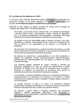 IV.3. ¿Cuáles son los objetivos de la GE?

La GE tiene como propósito desarrollar modelos y estrategias de intervención que
promuevan cambios en las pautas culturales y de gestión institucional de la
escuela, con el objeto de mejorar la calidad de los aprendizajes.

Partiendo de este objetivo, la gestión educativa se vincula con el concepto de
“escuelas que trabajan bien” 5. En estas instituciones:

            -Se enseña y se aprende mucho e intensamente, con variedad de estrategias
            y recursos (libros, videos, computadoras, revistas, material de laboratorio,
            etc.), y se ajustan las propuestas a las necesidades y al contexto. Este rasgo
            evidencia que el eje de la tarea está en la enseñanza y el aprendizaje.

            -Se ocupan de que los aprendizajes estén al alcance de todos y que sean
            significativos y valiosos, para progresar dentro y fuera de la escuela, para lo
            cual se confía en las capacidades de los alumnos y se fortalece su
            autoestima.

            -Se preocupan por la permanencia y progreso de todos los alumnos y se está
            atento a situaciones de fracaso o abandono, lo que provoca la movilización de
            los docentes y la búsqueda de alternativas de solución.

            -Se trabaja con compromiso y responsabilidad, en un clima cooperativo y
            solidario. Se establecen vínculos (directores-docentes; docentes-docentes;
            docentes-alumnos; docentes-padres; etc.) de respeto y confianza. Se valora
            el esfuerzo de todos.

            -Los docentes trabajan realmente en equipo, acuerdan y articulan las
            decisiones pedagógicas en torno sin anular las características y estilos
            personales. El trabajo con el otro permite el crecimiento pues se amplía y
            enriquece el repertorio de propuestas de enseñanza para atender la
            diversidad de los alumnos e intervenir en situaciones complejas.

            -Los directores y docentes manifiestan interés por su crecimiento profesional y
            consecuentemente se aprovechan las instancias de formación o trabajo
            institucional para reflexionar sobre lo realizado e integrar saberes externos a
            sus conocimientos.

            -La escuela reconoce su lugar y su aporte a la comunidad. Participa
            activamente en proyectos que apuntan a la promoción humana y social de las
            personas. Está dispuesta a dar y recibir lo que aporta el entorno.

            -Se elaboran y aplican Planes y Proyectos educativos que promueven
            mayores y mejores aprendizajes, adecuados a las necesidades y
            posibilidades de los destinatarios y definidos en términos de competencias
            educativas prioritarias

5
    Kit, I., Alen, B. Y Terigi, F. Propuesta pedagógica institucional. Plan Social Educativo. Ministerio de Educación de la Nación.
                                                                                                                                      12
 