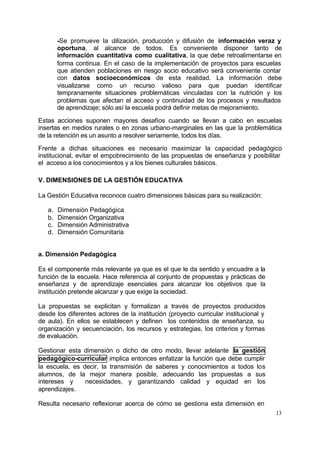 -Se promueve la u   tilización, producción y difusión de información veraz y
        oportuna, al alcance de todos. Es conveniente disponer tanto de
        información cuantitativa como cualitativa, la que debe retroalimentarse en
        forma continua. En el caso de la implementación de proyectos para escuelas
        que atienden poblaciones en riesgo socio educativo será conveniente contar
        con datos socioeconómicos de esta realidad. La información debe
        visualizarse como un recurso valioso para que puedan identificar
        tempranamente situaciones problemáticas vinculadas con la nutrición y los
        problemas que afectan el acceso y continuidad de los procesos y resultados
        de aprendizaje; sólo así la escuela podrá definir metas de mejoramiento.

Estas acciones suponen mayores desafíos cuando se llevan a cabo en escuelas
insertas en medios rurales o en zonas urbano-marginales en las que la problemática
de la retención es un asunto a resolver seriamente, todos los días.

Frente a dichas situaciones es necesario maximizar la capacidad pedagógico
institucional, evitar el empobrecimiento de las propuestas de enseñanza y posibilitar
el acceso a los conocimientos y a los bienes culturales básicos.

V. DIMENSIONES DE LA GESTIÓN EDUCATIVA

La Gestión Educativa reconoce cuatro dimensiones básicas para su realización:

   a.   Dimensión Pedagógica
   b.   Dimensión Organizativa
   c.   Dimensión Administrativa
   d.   Dimensión Comunitaria


a. Dimensión Pedagógica

Es el componente más relevante ya que es el que le da sentido y encuadre a la
función de la escuela. Hace referencia al conjunto de propuestas y prácticas de
enseñanza y de aprendizaje esenciales para alcanzar los objetivos que la
institución pretende alcanzar y que exige la sociedad.

La propuestas se explicitan y formalizan a través de proyectos producidos
desde los diferentes actores de la institución (proyecto curricular institucional y
de aula). En ellos se establecen y definen los contenidos de enseñanza, su
organización y secuenciación, los recursos y estrategias, los criterios y formas
de evaluación.

Gestionar esta dimensión o dicho de otro modo, llevar adelante la gestión
pedagógico-curricular implica entonces enfatizar la función que debe cumplir
la escuela, es decir, la transmisión de saberes y conocimientos a todos los
alumnos, de la mejor manera posible, adecuando las propuestas a sus
intereses y     necesidades, y garantizando calidad y equidad en los
aprendizajes.

Resulta necesario reflexionar acerca de cómo se gestiona esta dimensión en
                                                                                      13
 