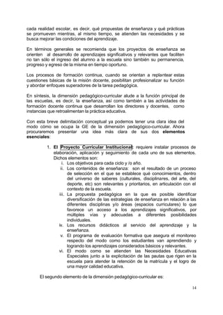 cada realidad escolar, es decir, qué propuestas de enseñanza y qué prácticas
se promueven mientras, al mismo tiempo, se atienden las necesidades y se
busca mejorar las condiciones del aprendizaje.

En términos generales se recomienda que los proyectos de enseñanza se
orienten al desarrollo de aprendizajes significativos y relevantes que faciliten
no tan sólo el ingreso del alumno a la escuela sino también su permanencia,
progreso y egreso de la misma en tiempo oportuno.

Los procesos de formación continua, cuando se orientan a replantear estas
cuestiones básicas de la misión docente, posibilitan profesionalizar su función
y abordar enfoques superadores de la tarea pedagógica.

En síntesis, la dimensión pedagógico-curricular alude a la función principal de
las escuelas, es decir, la enseñanza, así como también a las actividades de
formación docente continua que desarrollan los directores y docentes, como
instancias que retroalimentan la práctica educativa.

Con esta breve delimitación conceptual ya podemos tener una clara idea del
modo cómo se ocupa la GE de la dimensión pedagógico-curricular. Ahora
procuraremos presentar una idea más clara de sus dos elementos
esenciales:

          1. El Proyecto Curricular Institucional: requiere instalar procesos de
             elaboración, aplicación y seguimiento de cada uno de sus elementos.
             Dichos elementos son:
                  i. Los objetivos para cada ciclo y /o año.
                 ii. Los contenidos de enseñanza: son el resultado de un proceso
                     de selección en el que se establece qué conocimientos, dentro
                     del universo de saberes (culturales, disciplinares, del arte, del
                     deporte, etc) son relevantes y prioritarios, en articulación con el
                     contexto de la escuela.
                iii. La propuesta pedagógica en la que es posible identificar
                     diversificación de las estrategias de enseñanza en relación a las
                     diferentes disciplinas y/o áreas (espacios curriculares) lo que
                     favorece un acceso a los aprendizajes significativos, por
                     múltiples vías y adecuadas a diferentes posibilidades
                     individuales.
                iv. Los recursos didácticos al servicio del aprendizaje y la
                     enseñanza.
                 v. El programa de evaluación formativa que asegura el monitoreo
                     respecto del modo como los estudiantes van aprendiendo y
                     logrando los aprendizajes considerados básicos y relevantes.
                vi. El modo como se atienden las Necesidades Educativas
                     Especiales junto a la explicitación de las pautas que rigen en la
                     escuela para atender la retención de la matrícula y el logro de
                     una mayor calidad educativa.

      El segundo elemento de la dimensión pedagógico-curricular es:

                                                                                     14
 