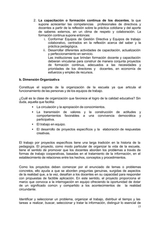 2. La capacitación o formación continua de los docentes, la que
                supone acrecentar las competencias profesionales de directivos y
                docentes a partir de la reflexión sobre la práctica cotidiana y del aporte
                de saberes externos, en un clima de respeto y colaboración. La
                formación continua supone entonces:
                    i. Conformar Equipos de Gestión Directiva y Equipos de trabajo
                       colaborativo, centrados en la reflexión acerca del saber y la
                       práctica pedagógica.
                   ii. Desarrollar diferentes actividades de capacitación, actualización
                       y perfeccionamiento en servicio.
                       Las instituciones que brindan formación docente y capacitación
                       debieran vincularse para construir de manera conjunta proyectos
                       de formación continua, adecuados a las necesidades y
                       prioridades de los directores y docentes, en economía de
                       esfuerzos y empleo de recursos.

b. Dimensión Organizativa

Constituye el soporte de la organización de la escuela ya que articula el
funcionamiento de las personas y de los equipos de trabajo.

¿Cuál es la clase de organización que favorece el logro de la calidad educativa? Sin
duda, aquella que facilita:
         •     La circulación y la apropiación de conocimientos.
         •     La transmisión de valores y la construcción de actitudes                 y
               comportamientos favorables a una convivencia democrática                 y
               participativa.
         •     El trabajo en equipo.
         •     El desarrollo de proyectos específicos y la elaboración de respuestas
               creativas.

El trabajo por proyectos específicos tiene una larga tradición en la historia de la
pedagogía. El proyecto, como modo particular de organizar la vida de la escuela,
tiene el sentido de promover que los docentes aborden los problemas a través de
formas de trabajo cooperativas, basadas en el tratamiento de la información, en el
establecimiento de relaciones entre los hechos, conceptos y procedimientos.

Como los proyectos deben comenzar por el enunciado de temas o problemas
concretos, ello ayuda a que se aborden preguntas genuinas, surgidas de aspectos
de la realidad que, a la vez, desafían a los docentes en su capacidad para responder
con propuestas de factible aplicación. En este sentido, el proyecto proporciona el
marco que convoca a la interrogación en equipo ofreciendo la oportunidad de dotar
de un significado común y compartido a los acontecimientos de la realidad
circundante.


Identificar y seleccionar un problema, organizar el trabajo, distribuir el tiempo y las
tareas a realizar, buscar, seleccionar y tratar la información, distinguir lo esencial de
                                                                                       15
 
