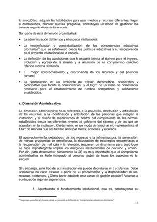 lo anecdótico, adquirir las habilidades para usar medios y recursos diferentes, llegar
a conclusiones, plantear nuevas preguntas, constituyen un modo de gestionar los
asuntos organizativos de la escuela.
Son parte de esta dimensión organizativa:
§      La administración del tiempo y el espacio institucional.
§      La resignificación y contextualización de las competencias educativas
       prioritarias6 que se establecen desde las políticas educativas y su incorporación
       en el proyecto institucional de la escuela.
§      La definición de las condiciones que la escuela brinda al alumno para el ingreso,
       evolución y egreso de la misma y la asunción de un compromiso colectivo
       referido a dicha definición.
§      El mejor aprovechamiento y coordinación de los recursos y del potencial
       humano.
§      La construcción de un ambiente de trabajo democrático, cooperativo y
       participativo que facilita la comunicación y el logro de un clima de convivencia
       necesario para el establecimiento de rumbos compartidos y sólidamente
       establecidos.


c. Dimensión Administrativa

La dimensión administrativa hace referencia a la previsión, distribución y articulación
de los recursos; a la coordinación y articulación de las personas que integran la
institución; y al diseño de mecanismos de control del cumplimiento de las normas
establecidas desde los diferentes niveles de gobierno del sistema y de las que se
acuerdan en la institución. Ciertamente, es un modo de imaginar y/o representarse el
futuro de manera que sea factible anticipar metas, acciones y recursos.

El aprovechamiento pedagógico de los recursos y la infraestructura, la generación
de nuevas propuestas de enseñanza, la elaboración de estrategias encaminadas a
la recuperación de matrícula y la retención, requieren un dinamismo para cuyo logro
se hace impostergable ampliar los márgenes institucionales de decisión y acción.
Por ello, para desenvolver plenamente la GE es muy importante que el componente
administrativo se halle integrado al conjunto global de todos los aspectos de la
escuela.


Sin embargo, este tipo de administración no puede decretarse ni transferirse. Debe
construirse en cada escuela a partir de su problemática y la disponibilidad de los
recursos existentes. ¿Cómo llevar adelante esta clase de gestión escolar? Veamos a
continuación algunas sugerencias.

                  f. Apuntalando el fortalecimiento institucional, esto es, construyendo su


6
    Sugerimos consultar el glosario donde se presenta la definción de “competencias educativas prioritarias”
                                                                                                               16
 
