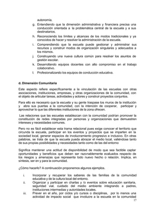 autonomía.
          g.   Entendiendo que la dimensión administrativa y financiera precisa una
               conducción orientada a la problemática central de la escuela y a sus
               destinatarios.
          h.   Reconociendo los límites y alcances de los modos tradicionales y ya
               conocidos de hacer y resolver la administración de la escuela.
          i.   Comprendiendo que la escuela puede gestionar y administrar sus
               recursos y construir modos de organización singulares y adecuados a
               los mismos.
          j.   Construyendo una nueva cultura común para resolver los asuntos de
               gestión escolar.
          k.   Desarrollando equipos docentes con alto compromiso en el trabajo
               colaborativo.
          l.   Profesionalizando los equipos de conducción educativa.


d. Dimensión Comunitaria
Este aspecto refiere específicamente a la vinculación de las escuelas con otras
asociaciones, instituciones, empresas, y otras organizaciones de la comunidad, con
el objeto de articular tareas, actividades y actores y construir proyectos conjuntos.
Para ello es necesario que la escuela y su gente traspase los muros de la institución
y abra sus puertas a la comunidad, con la intención de cooperar, participar y
aprovechar lo que las diferentes instituciones de la zona ofrecen.
 Las relaciones que las escuelas establezcan con la comunidad podrían promover la
constitución de redes integradas por personas y organizaciones que demuestren
intereses y necesidades comunes.
Pero no es fácil establecer esta trama relacional pues exige conocer el territorio que
circunda la escuela, participar en los eventos y proyectos que se imparten en la
sociedad local, generar espacios de involucramiento progresivo e inclusivo. En otras
palabras, se trata de que la escuela pueda abrazar el medio local, valiéndose tanto
de sus propias posibilidades y necesidades tanto como de las del entorno

Significa mantener una actitud de disponibilidad de modo que sea factible captar
oportunidades y beneficios que deben ser razonablemente evaluados respecto de
los riesgos y amenazas que representa todo nuevo hecho o relación. Implica, en
síntesis, ser en y para la comunidad.

¿Cómo hacerlo? A continuación proponemos algunos ejemplos.

   i.     Incorporar y recuperar los saberes de las familias de la comunidad
          educativa y de la cultura local del entorno.
   ii.    Organizar y participar en charlas y /o eventos sobre educación sanitaria,
          seguridad vial, cuidado del medio ambiente integrando a padres,
          instituciones intermedias y autoridades locales.
   iii.   Prever en el año, por ciclos y/o cursos o disciplinas, por lo menos una
          actividad de impacto social que involucre a la escuela en la comunidad
                                                                                   17
 