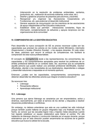 (intervención en la resolución de problemas ambientales, sanitarios,
          productivos, etc., realización de acciones solidarias, entre otras, etc.)
   iv.    Diseñar y gestionar proyectos de pasantías para alumnos y docentes.
   v.     Reorganizar y/u organizar las Asociaciones Cooperadoras y/o
          Fundaciones, etc. para potenciar el desarrollo institucional
   vi.    Generar espacios de comunicación con los miembros de las asociaciones
          de apoyo integrándolas al Plan Educativo institucional.
   vii.   Establecer redes que permitan           interacciones constantes, flujos de
          información, complementaciòn de esfuerzos y apoyos recíprocos con las
          organizaciones de la comunidad



VI. COMPONENTES DE LA GESTIÓN EDUCATIVA


Para desarrollar la nueva concepción de GE es preciso reconocer cuáles son las
capacidades que precisan los actores en los niveles central (Ministerio), intermedio
(Supervisores) y locales (Directivo Escolar) y los equipos docentes. En este orden
de ideas, pareciera que recurrir al enfoque de competencias nos facilitará la
comprensión de esta nueva profesionalidad.

El concepto de competencia alude a las representaciones, los conocimientos, las
capacidades y los comportamientos apropiados para resolver los problemas de un
ámbito profesional definido en un contexto dado. Así, asumimos que es competente
aquella persona que puede realizar una actividad profesional identificable, resolver
dificultades, atender a las necesidades de sus destinatarios, dependientes o colegas
y desarrollar soluciones o respuestas en el momento oportuno.

Entonces: ¿cuáles son las capacidades, comportamientos, conocimientos que
deberían desarrollar los diferentes actores que integran el sistema educativo?

Se reconocen tres:
      • Liderazgo
      • Pensamiento reflexivo
      • Aprendizaje institucional

VI.1. Liderazgo

Una persona que ejerce liderazgo se caracteriza por ser emprendedora, activa y
dinámica, esencialmente, por estar al servicio de los demás y dispuesta a resolver
situaciones problemáticas o conflictivas.

Sin embargo, no debiera entenderse que esta es una cualidad tan sólo individual
porque también puede hallarse en grupos integrados bajo una finalidad común. De
hecho, se conoce que las escuelas logran más y mejores metas educativas cuando
han logrado establecer un equipo colaborativo para liderar el cambio. Por ello
hablamos de liderazgo directivo o conducción liderada por el equipo docente, porque
entendemos que en esta dirección pueden encaminarse las acciones de la gestión
educativa que busca la calidad de la escuela.
                                                                                  18
 