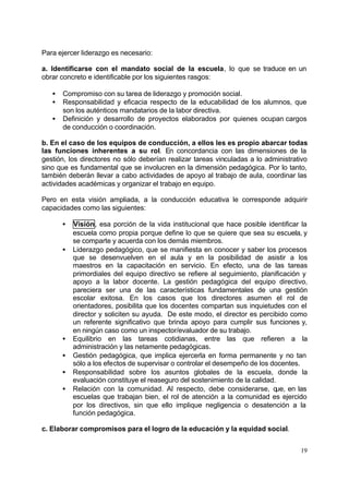 Para ejercer liderazgo es necesario:

a. Identificarse con el mandato social de la escuela, lo que se traduce en un
obrar concreto e identificable por los siguientes rasgos:

   •   Compromiso con su tarea de liderazgo y promoción social.
   •   Responsabilidad y eficacia respecto de la educabilidad de los alumnos, que
       son los auténticos mandatarios de la labor directiva.
   •   Definición y desarrollo de proyectos elaborados por quienes ocupan cargos
       de conducción o coordinación.

b. En el caso de los equipos de conducción, a ellos les es propio abarcar todas
las funciones inherentes a su rol. En concordancia con las dimensiones de la
gestión, los directores no sólo deberían realizar tareas vinculadas a lo administrativo
sino que es fundamental que se involucren en la dimensión pedagógica. Por lo tanto,
también deberán llevar a cabo actividades de apoyo al trabajo de aula, coordinar las
actividades académicas y organizar el trabajo en equipo.

Pero en esta visión ampliada, a la conducción educativa le corresponde adquirir
capacidades como las siguientes:

       •   Visión, esa porción de la vida institucional que hace posible identificar la
           escuela como propia porque define lo que se quiere que sea su escuela, y
           se comparte y acuerda con los demás miembros.
       •   Liderazgo pedagógico, que se manifiesta en conocer y saber los procesos
           que se desenvuelven en el aula y en la posibilidad de asistir a los
           maestros en la capacitación en servicio. En efecto, una de las tareas
           primordiales del equipo directivo se refiere al seguimiento, planificación y
           apoyo a la labor docente. La gestión pedagógica del equipo directivo,
           pareciera ser una de las características fundamentales de una gestión
           escolar exitosa. En los casos que los directores asumen el rol de
           orientadores, posibilita que los docentes compartan sus inquietudes con el
           director y soliciten su ayuda. De este modo, el director es percibido como
           un referente significativo que brinda apoyo para cumplir sus funciones y,
           en ningún caso como un inspector/evaluador de su trabajo.
       •   Equilibrio en las tareas cotidianas, entre las que refieren a la
           administración y las netamente pedagógicas.
       •   Gestión pedagógica, que implica ejercerla en forma permanente y no tan
           sólo a los efectos de supervisar o controlar el desempeño de los docentes.
       •   Responsabilidad sobre los asuntos globales de la escuela, donde la
           evaluación constituye el reaseguro del sostenimiento de la calidad.
       •   Relación con la comunidad. Al respecto, debe considerarse, que, en las
           escuelas que trabajan bien, el rol de atención a la comunidad es ejercido
           por los directivos, sin que ello implique negligencia o desatención a la
           función pedagógica.

c. Elaborar compromisos para el logro de la educación y la equidad social.


                                                                                    19
 