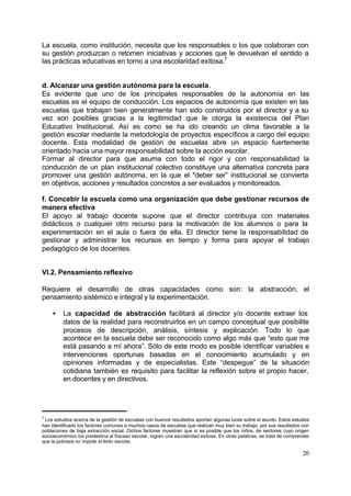La escuela, como institución, necesita que los responsables o los que colaboran con
su gestión produzcan o retomen iniciativas y acciones que le devuelvan el sentido a
las prácticas educativas en torno a una escolaridad exitosa.7


d. Alcanzar una gestión autónoma para la escuela.
Es evidente que uno de los principales responsables de la autonomía en las
escuelas es el equipo de conducción. Los espacios de autonomía que existen en las
escuelas que trabajan bien generalmente han sido construidos por el director y a su
vez son posibles gracias a la legitimidad que le otorga la existencia del Plan
Educativo Institucional. Así es como se ha ido creando un clima favorable a la
gestión escolar mediante la metodología de proyectos específicos a cargo del equipo
docente. Esta modalidad de gestión de escuelas abre un espacio fuertemente
orientado hacia una mayor responsabilidad sobre la acción escolar.
Formar al director para que asuma con todo el rigor y con responsabilidad la
conducción de un plan institucional colectivo constituye una alternativa concreta para
promover una gestión autónoma, en la que el "deber ser” institucional se convierta
en objetivos, acciones y resultados concretos a ser evaluados y monitoreados.

f. Concebir la escuela como una organización que debe gestionar recursos de
manera efectiva
El apoyo al trabajo docente supone que el director contribuya con materiales
didácticos o cualquier otro recurso para la motivación de los alumnos o para la
experimentación en el aula o fuera de ella. El director tiene la responsabilidad de
gestionar y administrar los recursos en tiempo y forma para apoyar el trabajo
pedagógico de los docentes.


VI.2. Pensamiento reflexivo

Requiere el desarrollo de otras capacidades como son: la abstracción, el
pensamiento sistémico e integral y la experimentación.

    •    La capacidad de abstracción facilitará al director y/o docente extraer los
         datos de la realidad para reconstruirlos en un campo conceptual que posibilite
         procesos de descripción, análisis, síntesis y explicación. Todo lo que
         acontece en la escuela debe ser reconocido como algo más que “esto que me
         está pasando a mí ahora”. Sólo de este modo es posible identificar variables e
         intervenciones oportunas basadas en el conocimiento acumulado y en
         opiniones informadas y de especialistas. Este “despegue” de la situación
         cotidiana también es requisito para facilitar la reflexión sobre el propio hacer,
         en docentes y en directivos.




7
 Los estudios acerca de la gestión de escuelas con buenos resultados aportan algunas luces sobre el asunto. Estos estudios
han identificado los factores comunes a muchos casos de escuelas que realizan muy bien su trabajo, por sus resultados con
poblaciones de baja extracción social. Dichos factores muestran que sí es posible que los niños, de sectores cuyo origen
socioeconómico los predestina al fracaso escolar, logren una escolaridad exitosa. En otras palabras, se trata de comprender
que la pobreza no impide el éxito escolar.

                                                                                                                       20
 