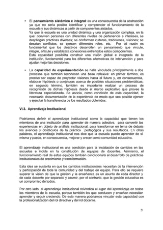 •   El pensamiento sistémico e integral: es una consecuencia de la abstracción
       ya que no sería posible identificar y comprender el funcionamiento de la
       escuela y sus dinámicas a partir de componentes aislados.
       Ya que la escuela es una unidad dinámica y una organización compleja, en la
       que: conviven personas con diferentes niveles de pertenencia e intereses, se
       despliegan prácticas diversas; se conforman culturas, tradiciones, visiones; se
       desatan conflictos, se ejercen diferentes roles, etc.         Por tal razón es
       fundamental que los directivos desarrollen un pensamiento que vincule,
       integre, articule y establezca conexiones entre todos estos componentes.
       Esta capacidad posibilita construir una visión global e integrada de la
       institución, fundamental para las diferentes alternativas de intervención y para
       ajustar mejor las decisiones.

   •   La capacidad de experimentación se halla vinculada principalmente a dos
       procesos que también reconocen una base reflexiva: en primer término, es
       preciso ser capaz de proyectar visiones hacia el futuro y, en consecuencia,
       elaborar hipótesis o conjeturas acerca de posibles situaciones problemáticas;
       en segundo término, también es importante realizar un proceso de
       recognición de dichas hipótesis desde el marco explicativo que provee la
       literatura especializada. Se asocia, como condición de esta capacidad, la
       necesaria documentación de la experiencia de modo que sea posible ejercer
       y ejercitar la transferencia de los resultados obtenidos.

VI.3. Aprendizaje Institucional


Podríamos definir el aprendizaje institucional como la capacidad que tienen los
miembros de una institución para aprender de manera colectiva, para convertir las
experiencias en objeto de análisis institucional, para transformar en tema de debate
los avances y obstáculos de la práctica pedagógica y sus resultados. En otras
palabras, el aprendizaje institucional nos dice que la escuela puede aprender de sí
misma y puede, en consecuencia, mejorar y crecer como comunidad educativa.


El aprendizaje institucional es una condición para la instalación de cambios en las
escuelas e incide en la constitución de equipos de docentes. Asimismo, el
funcionamiento real de estos equipos también condicionará el desarrollo de prácticas
institucionales de crecimiento y transformación.

Esta idea se sustenta en que los cambios institucionales necesitan de la intervención
y participación de toda la comunidad y del trabajo en equipo. Para ello se requiere
superar la visión de que la gestión y la enseñanza es un asunto de cada director y
de cada docente por separado y asumir, por el contrario, que la gestión educativa es
un compromiso de todos.

Por otro lado, el aprendizaje institucional reivindica el lugar del aprendizaje en todos
los miembros de la escuela, porque también los que conducen y enseñan necesitan
aprender y seguir creciendo. De esta manera podríamos vincular esta capacidad con
la profesionalización del rol directivo y del rol docente.


                                                                                     21
 