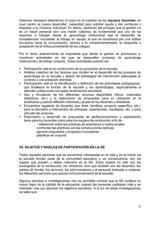 Creemos necesario detenernos un poco en la cuestión de los equipos docentes, en
cuyo centro se busca desarrollar capacidad para solicitar ayuda y dar confianza y
respaldo a la iniciativa individual. En efecto, partiendo del principio que la gestión no
es un hacer personal sino una misión colectiva, es fundamental que uno de los
aspectos a trabajar desde el aprendizaje institucional sea el desarrollo de
competencias vinculadas al trabajo en equipo, el que se caracteriza por una actitud
pro-activa hacia la comunicación, abierta a la complementariedad, la búsqueda y
aceptación de la crítica proveniente de los colegas.

Por lo dicho anteriormente es importante que desde la gestión se promuevan e
incentiven actividades en las que se desarrollen procesos de aprendizaje
institucional y de trabajo conjunto. Estas actividades podrían ser:

§   Participación real en la construcción de los proyectos de la escuela.
§   Análisis colectivo de los factores que inciden en el desarrollo de los procesos de
    aprendizaje en la escuela y diseño de estrategias de intervención adecuadas al
    contexto y a la población atendida.
§   Participación real en la identificación y definición de las prioridades pedagógicas,
    que fortalezca la función de la escuela y los aprendizajes, especialmente si
    atienden poblaciones con bajos rendimientos escolares.
§   Uso y circulación de los diferentes recursos disponibles (libros, materiales
    didácticos, etc.) y la elaboración de propuestas para su utilización en la
    enseñanza y para la reflexión individual y grupal de los docentes y directores.
§   Encuentros regulares de docentes (por área, temática, proyecto específico, etc.)
    para la discusión e intercambio de enfoques, experiencias, resultados, etc. y para
    articular las acciones.
§   Elaboración y desarrollo de propuestas de perfeccionamiento y capacitación
    tanto para los docentes como para los equipos de conducción a fin de:
                -reflexionar sobre las prácticas de enseñanza e institucionales
              -confrontar las prácticas con las construcciones teóricas
              -generar propuestas y proyectos innovadores
              -planificar en conjunto.


VII. SUJETOS Y NIVELES DE PARTICIPACIÓN EN LA GE

Todas aquellas personas que se encuentren interesadas en la vida y en la misión de
la escuela forman parte de la comunidad educativa y, en consecuencia, son los
sujetos que pueden y deben intervenir en la GE. Estos sujetos no sólo son los
encargados de la conducción, los directivos, sino que también son los docentes, los
padres de familia, los alumnos, los administrativos y el personal dedicado a sostener
los diferentes servicios que precisa el funcionamiento de la escuela.

Algunos estudios e investigaciones nos ha permitido conocer que la GE conlleva un
mayor logro de la calidad de la educación cuando las personas participan más y se
interesan más por alcanzar los objetivos escolares. A la luz de estas investigaciones
se sabe que:



                                                                                      22
 