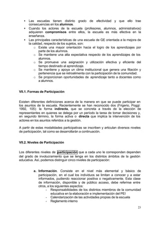 •   Las escuelas tienen distinto grado de efectividad y que ello trae
       consecuencias en los alumnos.
   •   Cuando los actores de la escuela (profesores, alumnos, administrativos)
       adquieren compromisos entre ellos, la escuela es más efectiva en la
       enseñanza.
   •   Las principales características de una escuela de GE orientada a la mejora de
       la calidad, respecto de los sujetos, son:
           o Existe una mayor orientación hacia el logro de los aprendizajes por
               parte de los alumnos.
           o Se mantiene una alta expectativa respecto de los aprendizajes de los
               alumnos.
           o Se promueve una asignación y utilización efectiva y eficiente del
               tiempo destinado al aprendizaje.
           o Se mantiene y apoya un clima institucional que genera una filiación y
               pertenencia que se retroalimenta con la participación de la comunidad.
           o Se proporcionan oportunidades de aprendizaje tanto a docentes como
               a alumnos.


VII.1. Formas de Participación


Existen diferentes definiciones acerca de la manera en que se puede participar en
los asuntos de la escuela. Recientemente se han reconocido dos (Frigerio, Poggi:
1992, 105): la forma indirecta, que se concreta a través de la elección de
representantes en quienes se delega por un período la tarea de tomar decisiones y,
en segundo término, la forma activa o directa que implica la intervención de los
actores en los asuntos referidos a la gestión.

A partir de estas modalidades participativas se inscriben y articulan diversos niveles
de participación, tal como se desarrollarán a continuación.


VII.2. Niveles de Participación


Los diferentes niveles de participación que a cada uno le corresponden dependen
del grado de involucramiento que se tenga en los distintos ámbitos de la gestión
educativa. Así, podemos distinguir cinco niveles de participación:


          a. Información. Consiste en el nivel más elemental y básico de
             participación, en el cual los individuos se limitan a conocer y a estar
             informados, pudiendo reaccionar positiva o negativamente. Esta clase
             de información, disponible y de público acceso, debe referirse entre
             otros, a los siguientes aspectos:
                   - Responsabilidades de los distintos miembros de la comunidad
                       educativa en la elaboración e implementación del PEI
                   - Calendarización de las actividades propias de la escuela
                   - Reglamento interno
                                                                                    23
 